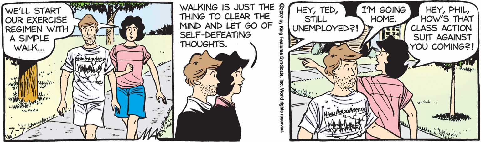 Animation OCR: WALKING IS JUST THE THING TO CLEAR THE MIND AND LET GO OF SELF-DEFEATING THOUGHTS. I'M GOING HOME. WE'LL START OUR EXERCISE REGIMEN WITH A SIMPLE WALK... HEYSTILL UNEMPLOYED?! HEYHOW'S THAT CLASS ACTION SUIT AGAINST YOU COMING?! ©2007 by King Features SyndicateInc. World rights reserved. WALKING IS JUST THE THING TO CLEAR THE MIND AND LET GO OF SELF-DEFEATING THOUGHTS. I'M GOING HOME. WE'LL START OUR EXERCISE REGIMEN WITH A SIMPLE WALK... HEYSTILL UNEMPLOYED?! HEYHOW'S THAT CLASS ACTION SUIT AGAINST YOU COMING?! ©2007 by King Features SyndicateInc. World rights reserved.