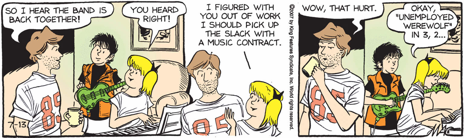 Mammal OCR: I FIGURED WITH YOU OUT OF WORK I SHOULD PICK UP THE SLACK WITH A MUSIC CONTRACT. WOWTHAT HURT. OKAY"UNEMPLOYED WEREWOLF" IN 32... S? I HEAR THE BAND IS BACK TOGETHER! YOU HEARD RIGHT! -13 ©2007 by King Features SyndicateInc. World rights reserved I FIGURED WITH YOU OUT OF WORK I SHOULD PICK UP THE SLACK WITH A MUSIC CONTRACT. WOWTHAT HURT. OKAY"UNEMPLOYED WEREWOLF" IN 32... S? I HEAR THE BAND IS BACK TOGETHER! YOU HEARD RIGHT! -13 ©2007 by King Features SyndicateInc. World rights reserved