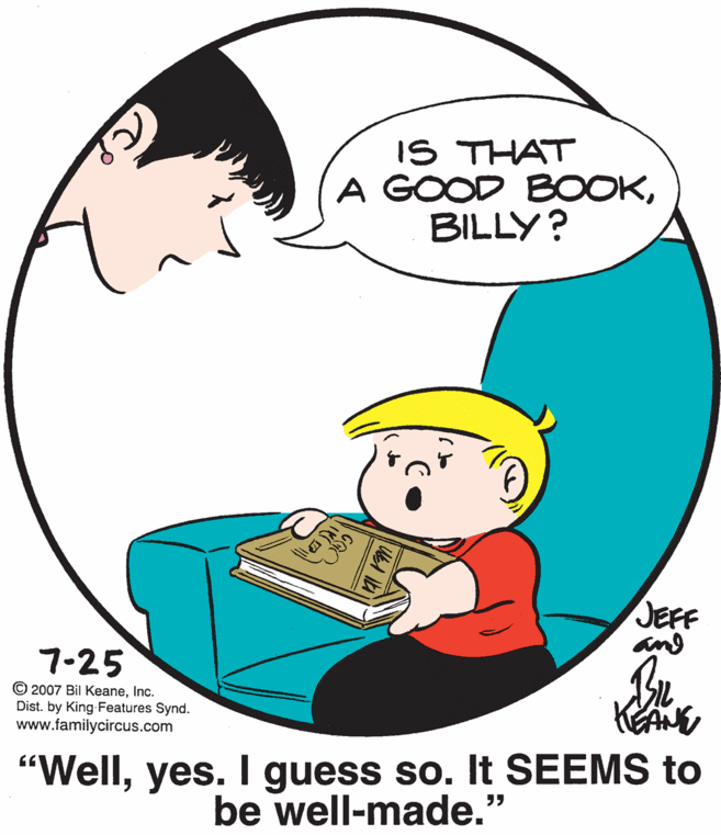 Font OCR: IS THAT A GOOD BOOKBILLY? JEFF and 7-25 © 2007 Bil KeaneInc. Dist. by King Features Synd. www.familycircus.com "Wellyes. I guess so. It SEEMS to be well-made." IS THAT A GOOD BOOKBILLY? JEFF and 7-25 © 2007 Bil KeaneInc. Dist. by King Features Synd. www.familycircus.com "Wellyes. I guess so. It SEEMS to be well-made."