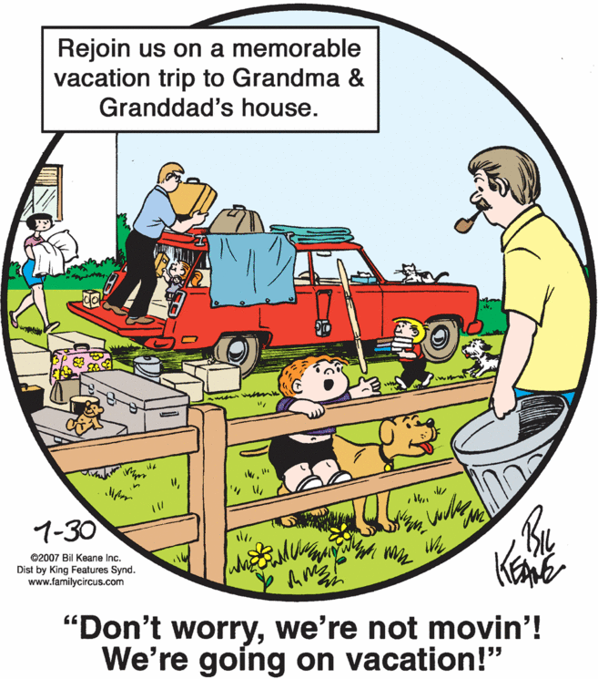 Rectangle OCR: Rejoin us on a memorable vacation trip to Grandma & Granddad's house. 1-30 ©2007 Bil Keane Inc. Dist by King Features Synd. www.familycircus.com "Don't worrywe're not movin'! We're going on vacation!" Rejoin us on a memorable vacation trip to Grandma & Granddad's house. 1-30 ©2007 Bil Keane Inc. Dist by King Features Synd. www.familycircus.com "Don't worrywe're not movin'! We're going on vacation!"