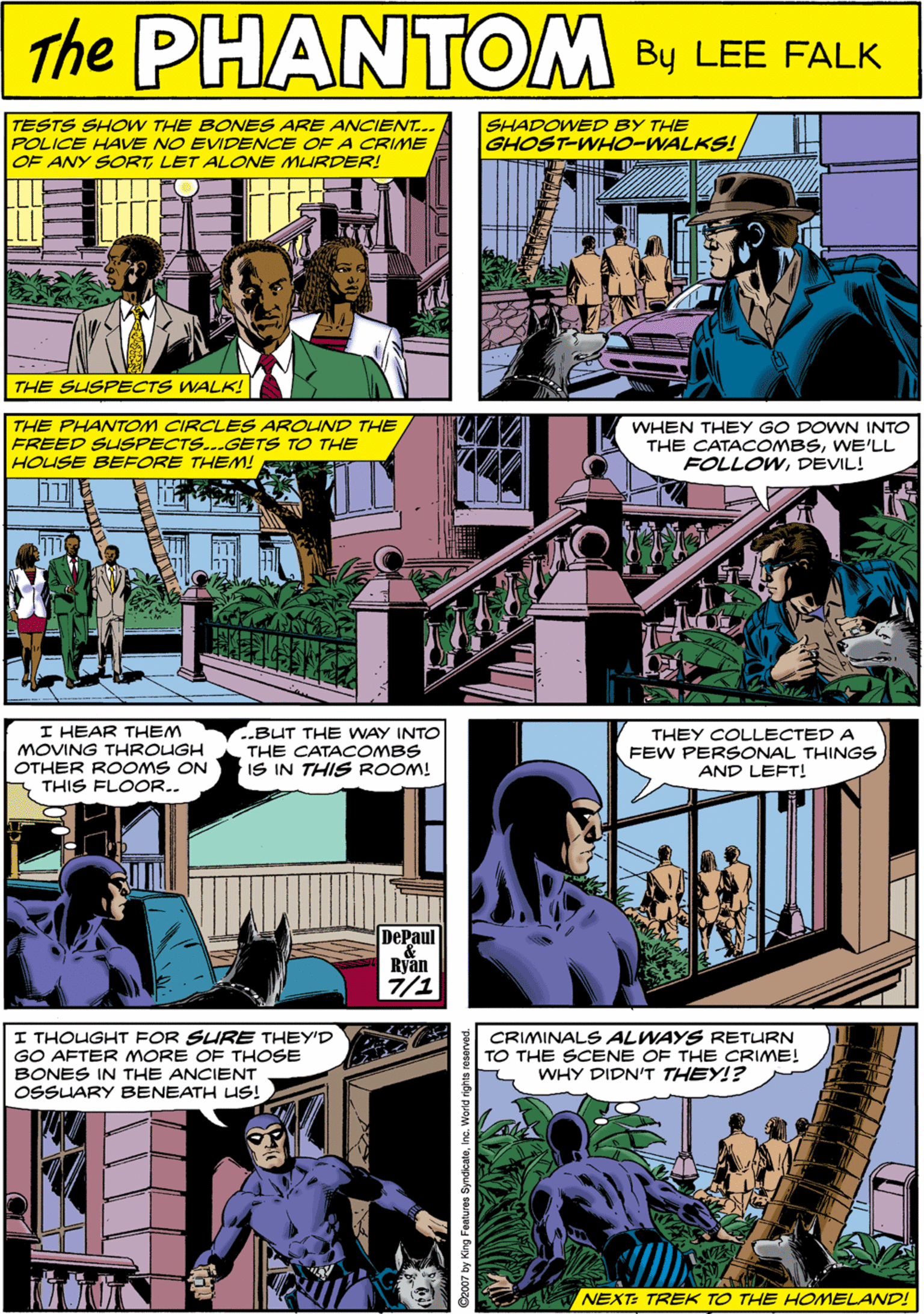 Parallel OCR: The TESTS SHOW THE BONES ARE ANCIENT. POLICE HAVE NO EVIDENCE OF A CRIME OF ANY SORTLET ALOE MURDER! SHADOWED BY THE GHOST-WHO-WALKS! PHANTOM CREATED LEE FALK THE SUSPECTS WALK! THE PHANTOM CIRCLES AROLIND THE FREED SUSPECTS..GETS TO THE HOUSE BEFORE THEM! WHEN THEY GO DOWN INTO THE CATACOMBSWE'LL FOLLOWDEVIL! I HEAR THEM MOVING THROUGH OTHER ROOMS ON THIS FLOOR.. BUT THE WAY INTO THE CATACOMBS IS IN THIS ROOM! 11 DePaul Byan 7/1 THEY COLLECTED A FEW PERSONAL THINGS AND LEFT! I THOUGHT FOR SURE THEY'D GO AFTER MORE OF THOSE BONES IN THE ANCIENT OSSUARY BENEATH US! CRIMINALS ALWAYS RETURN TO THE SCENE OF THE CRIME! WHY DIDN'T THEY!? NEXT: TREK TO THE HOMELAND! The TESTS SHOW THE BONES ARE ANCIENT. POLICE HAVE NO EVIDENCE OF A CRIME OF ANY SORTLET ALOE MURDER! SHADOWED BY THE GHOST-WHO-WALKS! PHANTOM CREATED LEE FALK THE SUSPECTS WALK! THE PHANTOM CIRCLES AROLIND THE FREED SUSPECTS..GETS TO THE HOUSE BEFORE THEM! WHEN THEY GO DOWN INTO THE CATACOMBSWE'LL FOLLOWDEVIL! I HEAR THEM MOVING THROUGH OTHER ROOMS ON THIS FLOOR.. BUT THE WAY INTO THE CATACOMBS IS IN THIS ROOM! 11 DePaul Byan 7/1 THEY COLLECTED A FEW PERSONAL THINGS AND LEFT! I THOUGHT FOR SURE THEY'D GO AFTER MORE OF THOSE BONES IN THE ANCIENT OSSUARY BENEATH US! CRIMINALS ALWAYS RETURN TO THE SCENE OF THE CRIME! WHY DIDN'T THEY!? NEXT: TREK TO THE HOMELAND!
