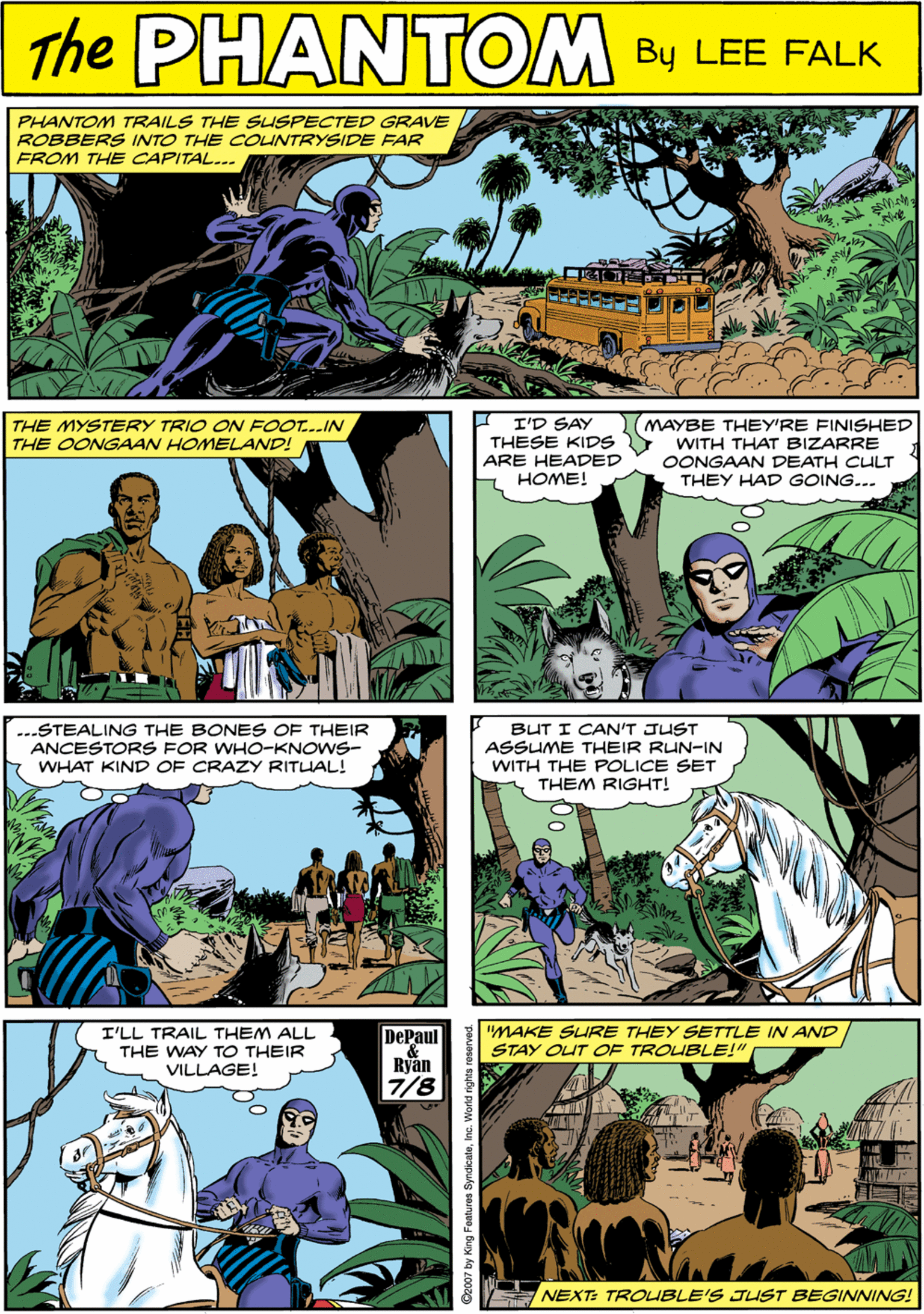 Terrestrial plant OCR: PHANTOM TRAILS THE SUSPECTED GRAVE ROBBERS INTO THE COUNTRYSIDE FAR FROM THE CAPITAL... PHANTOM WN CREATED LEE FALK I I'D SAY THESE KIDS MAYBE THEY'RE FINISHED THE MYSTERY TRIO ON FOOT...IN THE OONGAAN HOMELAND! WITH THAT BIZARRE OONGAAN DEATH CULT THEY HAD GOING... ...STEALING THE BONES OF THEIR ANCESTORS FOR WHO-KNOWS- WHAT KIND OF CRAZY RITLIAL! ARE HEADED HOME! I'LL TRAIL THEM ALL THE WAY TO THEIR VILLAGE! "MAKE SLURE THEY SETTLE IN AND STAY OUT OF TROUBLE!" DePaul BUT I CAN'T JUST ASSUME THEIR RUN-IN WITH THE POLICE SET THEM RIGHT! 7/8 NEXT: TROUBLE'S JUST BEGINNING! PHANTOM TRAILS THE SUSPECTED GRAVE ROBBERS INTO THE COUNTRYSIDE FAR FROM THE CAPITAL... PHANTOM WN CREATED LEE FALK I I'D SAY THESE KIDS MAYBE THEY'RE FINISHED THE MYSTERY TRIO ON FOOT...IN THE OONGAAN HOMELAND! WITH THAT BIZARRE OONGAAN DEATH CULT THEY HAD GOING... ...STEALING THE BONES OF THEIR ANCESTORS FOR WHO-KNOWS- WHAT KIND OF CRAZY RITLIAL! ARE HEADED HOME! I'LL TRAIL THEM ALL THE WAY TO THEIR VILLAGE! "MAKE SLURE THEY SETTLE IN AND STAY OUT OF TROUBLE!" DePaul BUT I CAN'T JUST ASSUME THEIR RUN-IN WITH THE POLICE SET THEM RIGHT! 7/8 NEXT: TROUBLE'S JUST BEGINNING!