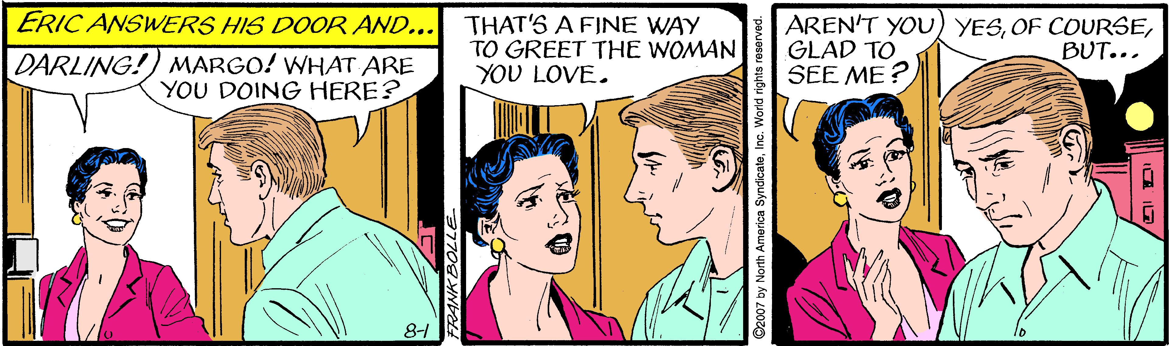 Art OCR: ERIC ANSWERS HIS DOOR AND... THAT'S A FINE WAY TO GREET THE WOMAN YOU LOVE. AREN'T YOU) YESGLAD TO SEE ME? BUT... DARLING!) MARGO! WHAT ARE YOU DOING HERE? 81 ERIC ANSWERS HIS DOOR AND... THAT'S A FINE WAY TO GREET THE WOMAN YOU LOVE. AREN'T YOU) YESOF COURSEGLAD TO SEE ME? BUT... DARLING!) MARGO! WHAT ARE YOU DOING HERE? 81