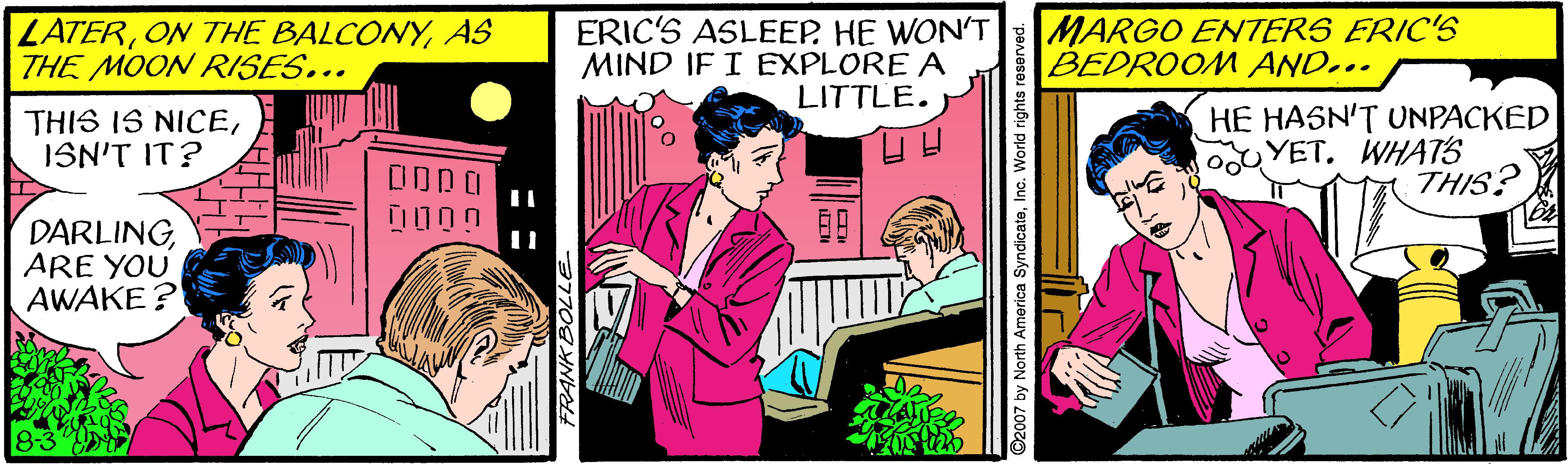 Comics OCR: LATERAS THE MOON RISES... ERIC'S ASLEEP. HE WON'T MARGO ENTERS ERIC'S BEDROOM AND... MIND IF I EXPLORE A LITTLE. THIS IS NICEISN'T IT? HE HASN'T UNPACKED YET. WHATS THIS? OODO 00 00 DARLINGARE YOU AWAKE? LATERON THE BALCONYAS THE MOON RISES... ERIC'S ASLEEP. HE WON'T MARGO ENTERS ERIC'S BEDROOM AND... MIND IF I EXPLORE A LITTLE. THIS IS NICEISN'T IT? HE HASN'T UNPACKED YET. WHATS THIS? OODO 00 00 DARLINGARE YOU AWAKE?