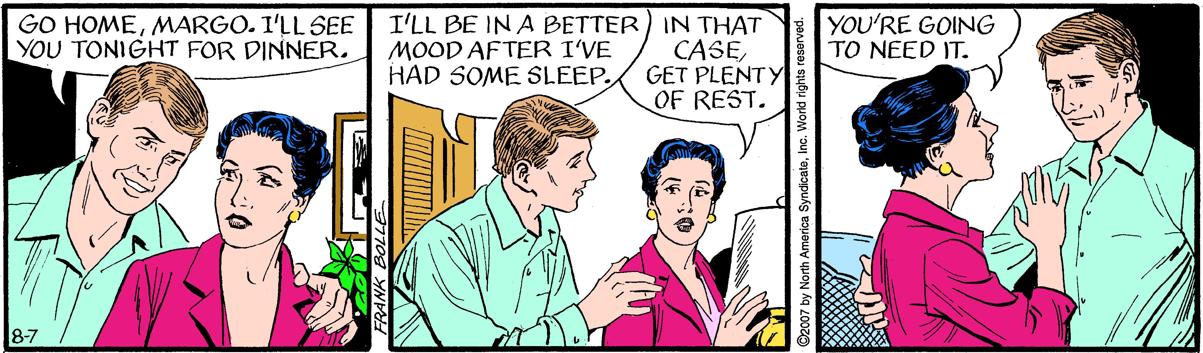 People OCR: I'LL BE IN A BETTER) IN THAT CASEGET PLENTY OF REST. GO HOMEMARGO. I'LL SEE YOU TONIGHT FOR DINNER. YOU'RE GOING TO NEED IT. MOOD AFTER I'VE HAD SOME SLEEP. 8-7 ©2007 by North America Syndicateinc. Workd rights reserved. I'LL BE IN A BETTER) IN THAT CASEGET PLENTY OF REST. GO HOMEMARGO. I'LL SEE YOU TONIGHT FOR DINNER. YOU'RE GOING TO NEED IT. MOOD AFTER I'VE HAD SOME SLEEP. 8-7 ©2007 by North America Syndicateinc. Workd rights reserved.