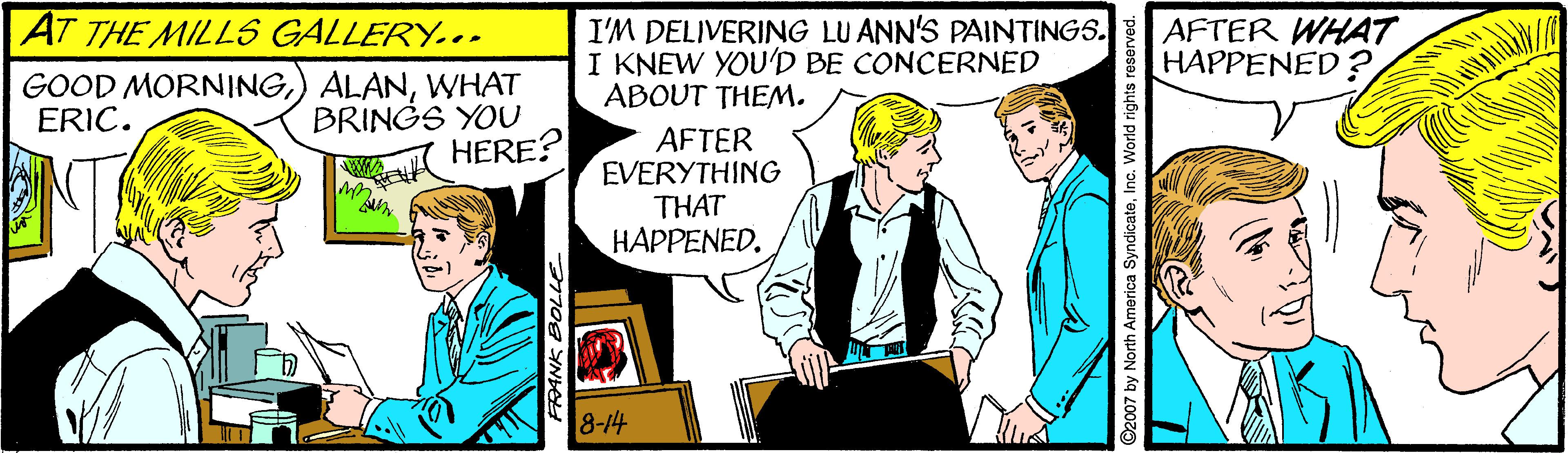 Parallel OCR: AT THE MILLS GALLERY... GOOD MORNINGWHAT BRINGS YOO HERE? I'M DELIVERING LU ANN'S PAINTINGS. I KNEW YOU'D BE CONCERNED ABOUT THEM. AFTER WHAT HAPPENED? ERIC. AFTER EVERYTHING THAT HAPPENED. 8-14 ©2007 by North America SyndicateInc. World rights reserve AT THE MILLS GALLERY... GOOD MORNING) ALANWHAT BRINGS YOO HERE? I'M DELIVERING LU ANN'S PAINTINGS. I KNEW YOU'D BE CONCERNED ABOUT THEM. AFTER WHAT HAPPENED? ERIC. AFTER EVERYTHING THAT HAPPENED. 8-14 ©2007 by North America SyndicateInc. World rights reserve