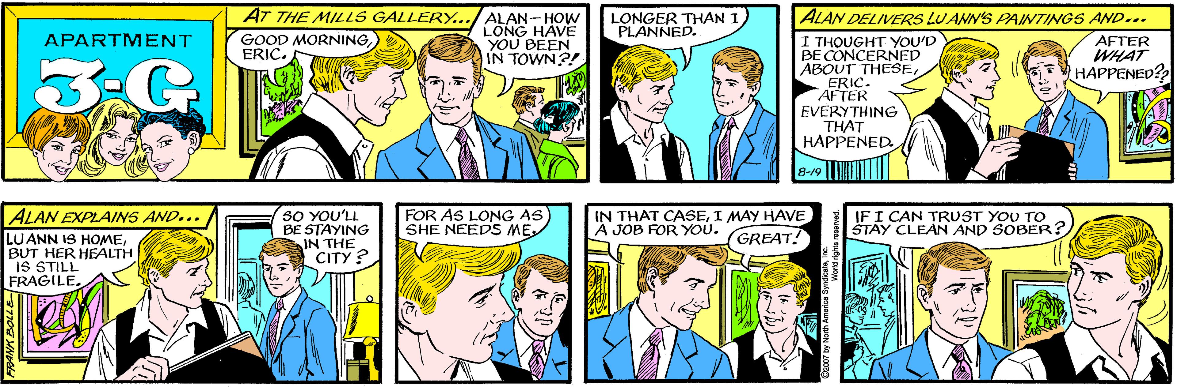 Comic book OCR: AT THE MILLS GALLERY.. ALAN-HOW LONG HAVE YOU BEEN IN TOWN?! LONGER THAN I PLANNED. GOOD MORNING) ERIC. APARTMENT 30 YOU'LL BE STAYING IN THE CITY ? ALAN DELIVERS LUANN'S PAINTINGS AND.. ALAN EXPLAINS AND... LUANN IS HOMEBUT HER HEALTH IS STILL FRAGILE. I THOUGHT YOU'D BE CONCERNED ABOUT THESEERIC. AFTER EVERYTHING THAT HAPPENED AFTER WHAT HAPPENED? 8-19 FOR AS LONG AS SHE NEEDS ME IN THAT CASEI MAY HAVE Á JOB FOR YOU. IFI CAN TRUST YOU TO STAY CLEAN AND SOBER? GREAT! 92007 by North America SyndicateInc. AT THE MILLS GALLERY.. ALAN-HOW LONG HAVE YOU BEEN IN TOWN?! LONGER THAN I PLANNED. GOOD MORNING) ERIC. APARTMENT 30 YOU'LL BE STAYING IN THE CITY ? ALAN DELIVERS LUANN'S PAINTINGS AND.. ALAN EXPLAINS AND... LUANN IS HOMEBUT HER HEALTH IS STILL FRAGILE. I THOUGHT YOU'D BE CONCERNED ABOUT THESEERIC. AFTER EVERYTHING THAT HAPPENED AFTER WHAT HAPPENED? 8-19 FOR AS LONG AS SHE NEEDS ME IN THAT CASEI MAY HAVE Á JOB FOR YOU. IFI CAN TRUST YOU TO STAY CLEAN AND SOBER? GREAT! 92007 by North America Syndicate