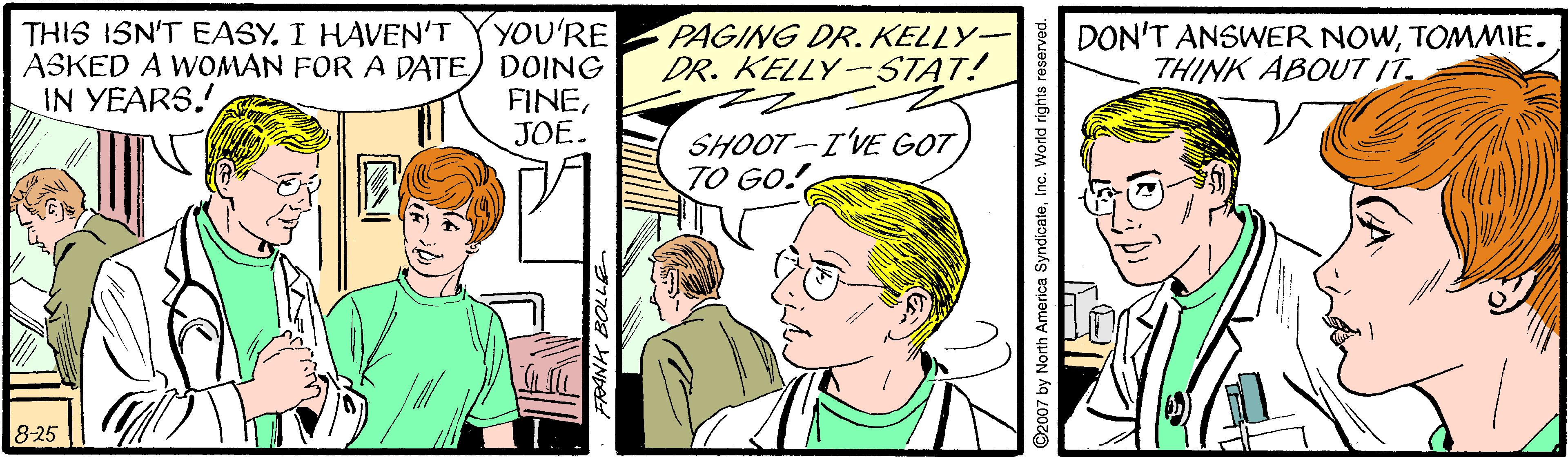 Font OCR: YOU'RE ASKED A WOMAN FOR A DATE) DOING FINEJOE. THIS ISN'T EASY. I HAVEN'T PAGING DR.KELLY- DR. KELLY-STAT! DON'T ANSWER NOWTOMMIE. THINK ABOUT IT. IN YEARS. SHOOT-I'VE GOT TO GO! 8-25 YOU'RE ASKED A WOMAN FOR A DATE) DOING FINEJOE. THIS ISN'T EASY. I HAVEN'T PAGING DR.KELLY- DR. KELLY-STAT! DON'T ANSWER NOWTOMMIE. THINK ABOUT IT. IN YEARS. SHOOT-I'VE GOT TO GO! 8-25