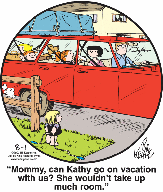 Art OCR: 8-1 ©2007 Bil Keane Inc. Dist by King Features Synd. www.familycircus.com "Mommycan Kathy go on vacation with us? She wouldn't take up much room." 8-1 ©2007 Bil Keane Inc. Dist by King Features Synd. www.familycircus.com "Mommycan Kathy go on vacation with us? She wouldn't take up much room."