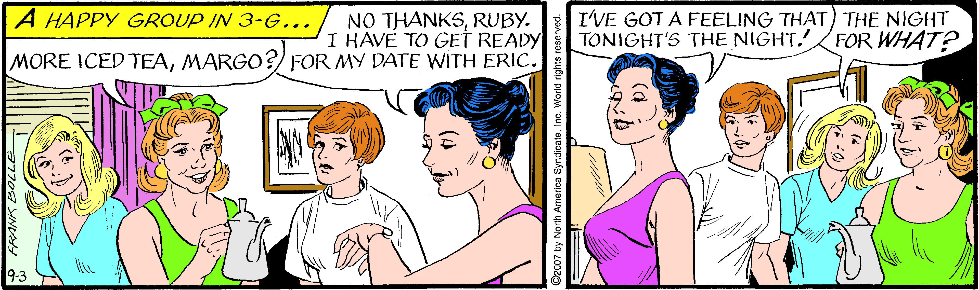 Sharing OCR: NO THANKSRUBY. I HAVE TO GET READY MORE ICED TEAMARGO? FOR MY DATE WITH ERIC. A HAPPY GROUP IN 3-G... I'VE GOT A FEELING THAT) THE NIGHT TONIGHT'S THE NIGHT. FOR WHAT? 9-3 FRANK BOLL 2007 by North America SyndicateInc. World rights reser NO THANKSRUBY. I HAVE TO GET READY MORE ICED TEAMARGO? FOR MY DATE WITH ERIC. A HAPPY GROUP IN 3-G... I'VE GOT A FEELING THAT) THE NIGHT TONIGHT'S THE NIGHT. FOR WHAT? 9-3 FRANK BOLL 2007 by North America SyndicateInc. World rights reser