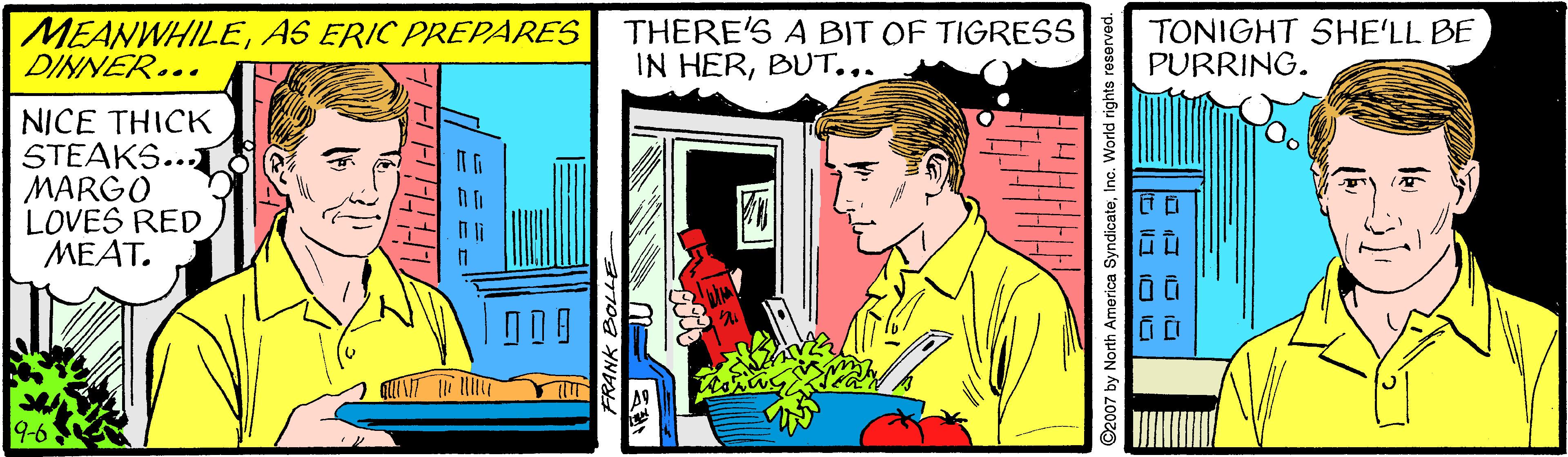 Illustration OCR: MEANWHILEAS ERIC PREPARES DINNER... THERE'S A BIT OF TIGRESS IN HERBUT... TONIGHT SHE'LL BE PURRING. NICE THICK STEAKS... MARGO LOVES RED MEAT. D2007 by North America SyndicateInc. World rights MEANWHILEAS ERIC PREPARES DINNER... THERE'S A BIT OF TIGRESS IN HERBUT... TONIGHT SHE'LL BE PURRING. NICE THICK STEAKS... MARGO LOVES RED MEAT. D2007 by North America SyndicateInc. World rights