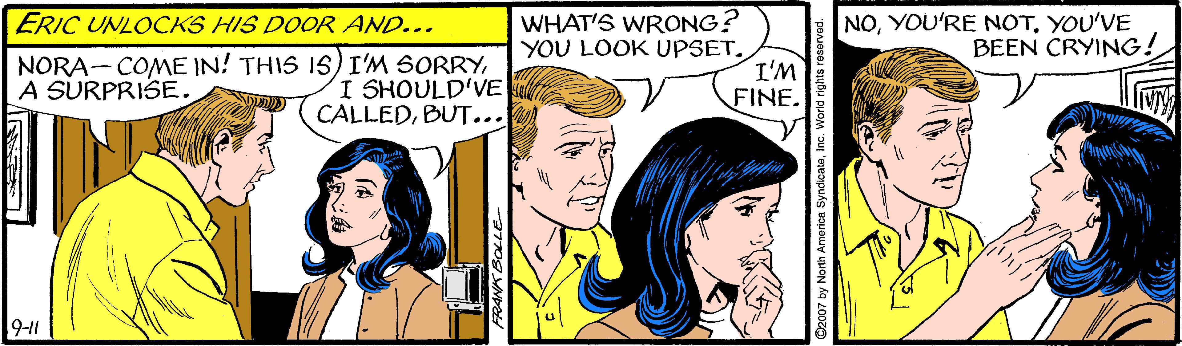 Happy OCR: WHAT'S WRONG? YOU LOOK UPSET. I'M FINE. NOYOU'VE BEEN CRYING! ERIC UNLOCKS HIS DOOR AND... NORA-COME IN! THIS IS) I'M SORRYI SHOULD'VE CALLEDBUT... A SURPRISE. 9-11 FRANK BOLLE ©2007 by North Amorica SyndicateInc. World rights r WHAT'S WRONG? YOU LOOK UPSET. I'M FINE. NOYOU'RE NOTYOU'VE BEEN CRYING! ERIC UNLOCKS HIS DOOR AND... NORA-COME IN! THIS IS) I'M SORRYI SHOULD'VE CALLEDBUT... A SURPRISE. 9-11 FRANK BOLLE ©2007 by North Amorica SyndicateInc. World rights r