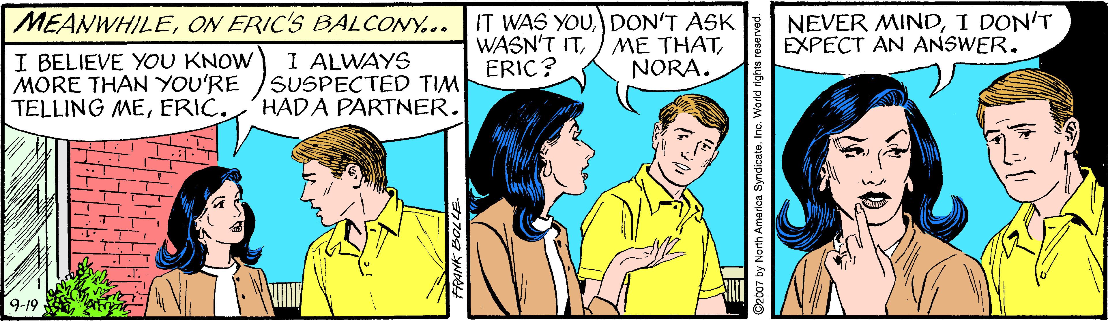 Happy OCR: IT WAS YOUDON'T ASK WASN'T ITERIC ? NEVER MINDI DON'T EXPECT AN ANSWER. MEANWHILEON ERIC'S BALCONY... I BELIEVE YOU KNOW MORE THAN YOU'RE TELLING MEERIC. I ALWAYS SUSPECTED TIM HADA PARTNER. NORA. 9-19 07 by North America SyndicateInc. IT WAS YOUDON'T ASK WASN'T ITME THATERIC ? NEVER MINDI DON'T EXPECT AN ANSWER. MEANWHILEON ERIC'S BALCONY... I BELIEVE YOU KNOW MORE THAN YOU'RE TELLING MEERIC. I ALWAYS SUSPECTED TIM HADA PARTNER. NORA. 9-19 07 by North America Syndicate