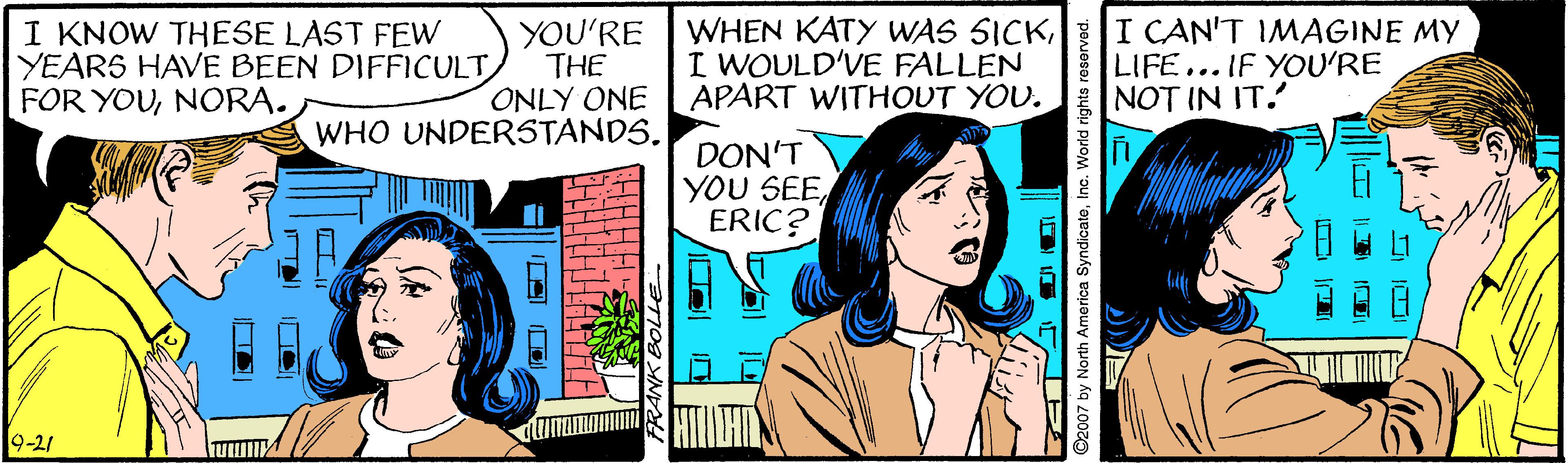 Comic book OCR: I KNOW THESE LAST FEW YEARS HAVE BEEN DIFFICULT FOR YOUNORA. YOU'RE THE ONLY ONE APART WITHOUT YOU. WHEN KATY WAS SICKI CAN'T IMAGINE MY I WOULD'VE FALLEN LIFE... IF YOU'RE NOT IN IT. WHO UNDERSTANDS. DON'T YOU SEEERIC? 9-21 ©2007 by North America SyndicateInc. World I KNOW THESE LAST FEW YEARS HAVE BEEN DIFFICULT FOR YOUNORA. YOU'RE THE ONLY ONE APART WITHOUT YOU. WHEN KATY WAS SICKI CAN'T IMAGINE MY I WOULD'VE FALLEN LIFE... IF YOU'RE NOT IN IT. WHO UNDERSTANDS. DON'T YOU SEEERIC? 9-21 ©2007 by North America SyndicateInc. World