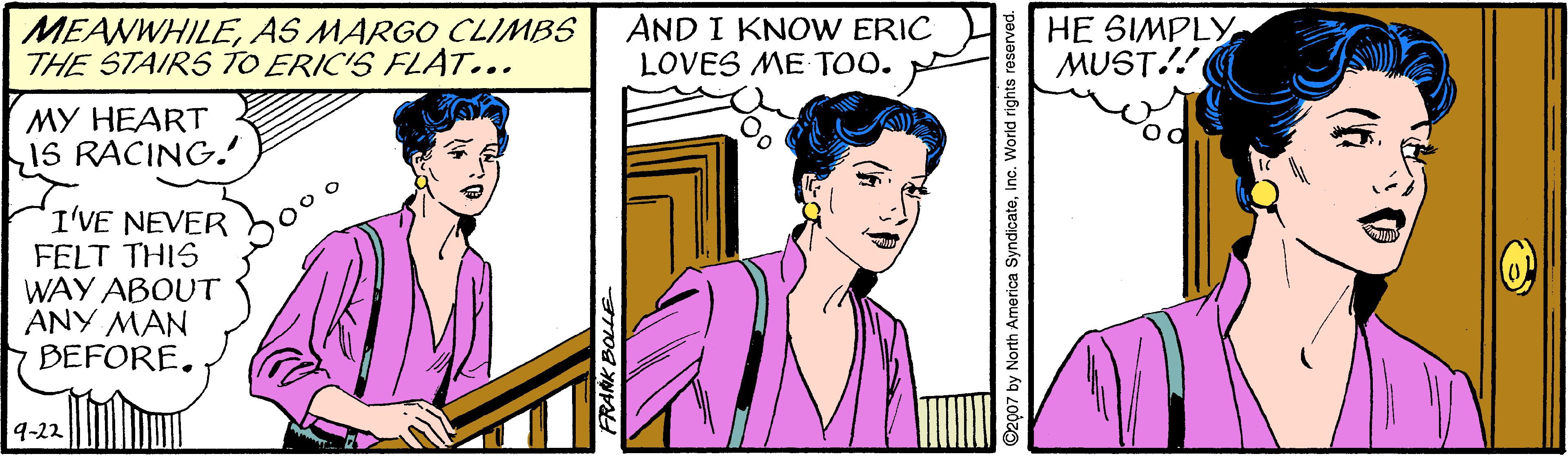 Organ OCR: MEANWHILEAS MARGO CLIMBS THE STAIRS TO ERIC'S FLAT... AND I KNOW ERIC LOVES ME TOO. HE SIMPLY MUST!! MY HEART15 RACING. od I'VE NEVER FELT THIS WAY ABOUT ANY MAN 7 BEFORE. 9-22 MEANWHILEAS MARGO CLIMBS THE STAIRS TO ERIC'S FLAT... AND I KNOW ERIC LOVES ME TOO. HE SIMPLY MUST!! MY HEART15 RACING. od I'VE NEVER FELT THIS WAY ABOUT ANY MAN 7 BEFORE. 9-22