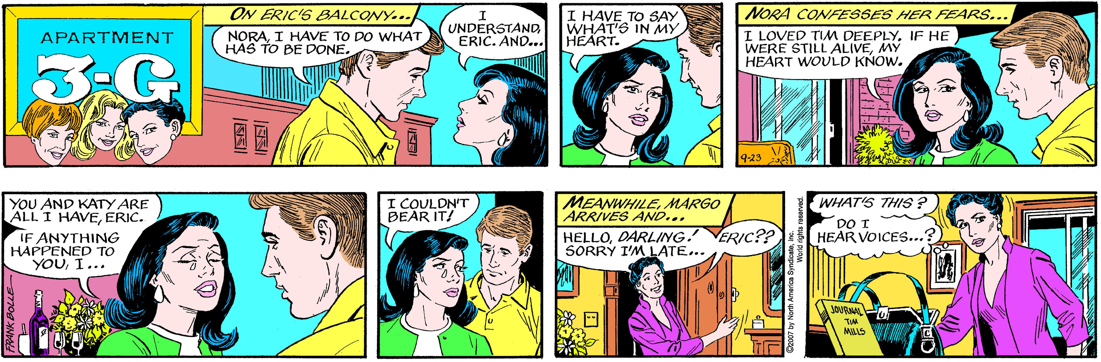 Font OCR: ON ERIC'S BALCONY... UNDERSTANDERIC. AND... I HAVE TO SAY WHAT'S IN MY HEART. NORAI HAVE TO DO WHAT HAS TO BE DONE. APARTMENT 3-G YOU AND KATY ARE ALL I HAVEERIC. IF ANYTHING HAPPENED TO YOUI... NORA CONFESSES HER FEARS... I LOVED TIM DEEPLYIF HE WERE STILL ALIVEMY HEART WOULD KNOW. 9-23 MEANWHILEMARGO ARRIVES AND... WHAT'S THIS ? I COULDN'T BEAR IT! DO I HELLODARLING. SORRÝ I'M LATE... ERIC?? HEAR VOICES...? JOURNALO MILLS V a 92007 by North America SyndicateInc. ON ERIC'S BALCONY... UNDERSTANDERIC. AND... I HAVE TO SAY WHAT'S IN MY HEART. NORAI HAVE TO DO WHAT HAS TO BE DONE. APARTMENT 3-G YOU AND KATY ARE ALL I HAVEERIC. IF ANYTHING HAPPENED TO YOUI... NORA CONFESSES HER FEARS... I LOVED TIM DEEPLYIF HE WERE STILL ALIVEMY HEART WOULD KNOW. 9-23 MEANWHILEMARGO ARRIVES AND... WHAT'S THIS ? I COULDN'T BEAR IT! DO I HELLODARLING. SORRÝ I'M LATE... ERIC?? HEAR VOICES...? JOURNALO MILLS V a 92007 by North America Syndicate