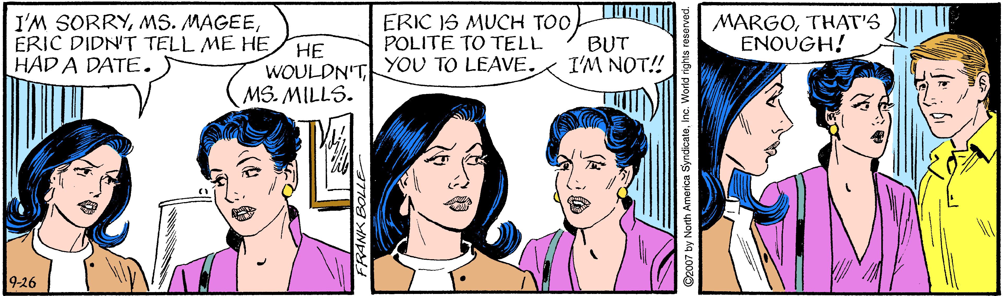 Organ OCR: I'M SORRYERIC DIDN'T TELL ME HE HAD A DATE. ?? WOULDN'TMS. MILLS. ERIC IS MUCH TOO POLITE TO TELL YOU TO LEAVE. BUT I'M NOT! MARGOTHAT'S ENOUGH! 9-26 I'M SORRYMS. MAGEEERIC DIDN'T TELL ME HE HAD A DATE. ?? WOULDN'TMS. MILLS. ERIC IS MUCH TOO POLITE TO TELL YOU TO LEAVE. BUT I'M NOT! MARGOTHAT'S ENOUGH! 9-26