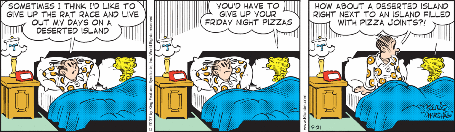 Conversation OCR: SOMETIMES I THINK I'D LIKE TO GIVE UP THE RAT RACE AND LIVE OUT MY DAYS ON A DESERTED ISLAND YOU'D HAVE TO GIVE UP YOUR FRIDAY NIGHT PIZZAS HOW ABOUTA DESERTED ISLAND RIGHT NEXT TO AN ISLAND FILLED WITH PIZZA JOINTS?! MARSIAL 9-21 SOMETIMES I THINK I'D LIKE TO GIVE UP THE RAT RACE AND LIVE OUT MY DAYS ON A DESERTED ISLAND YOU'D HAVE TO GIVE UP YOUR FRIDAY NIGHT PIZZAS HOW ABOUTA DESERTED ISLAND RIGHT NEXT TO AN ISLAND FILLED WITH PIZZA JOINTS?! MARSIAL 9-21