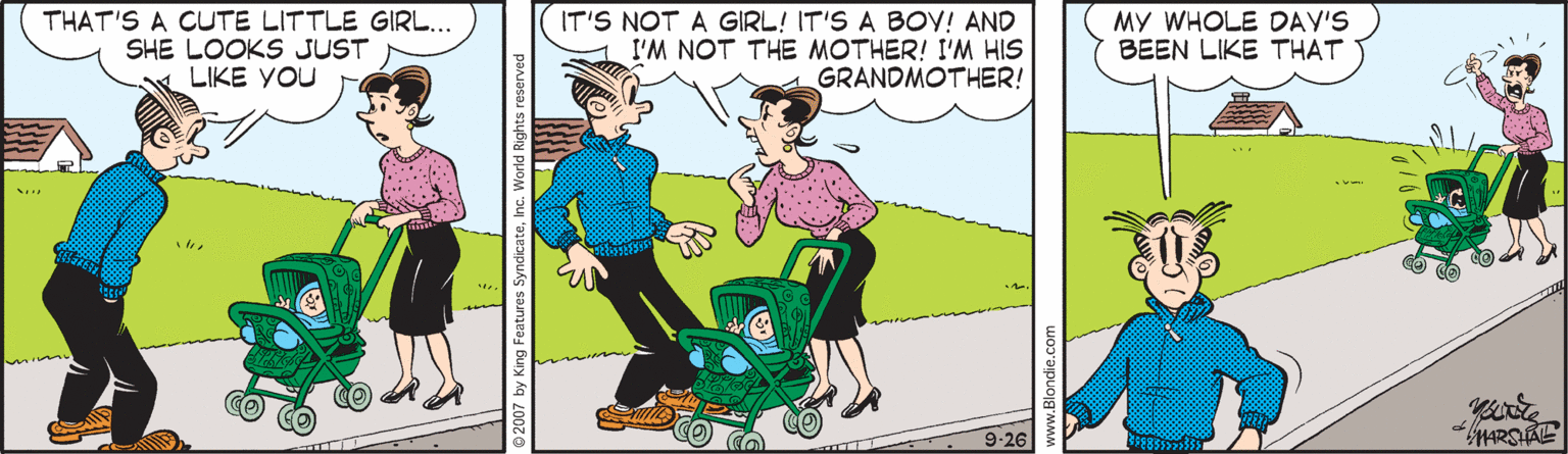 Font OCR: THAT'S A CUTE LITTLE GIRL... SHE LOOKS JUST LIKE YOU IT'S NOT A GIRL! IT'S A BOY! AND I'M NOT THE MOTHER! I'M HIS GRANDMOTHER! MY WHOLE DAY'S BEEN LIKE THAT 1. 9-26 2007 by King Features SyndicateInc. World R www.Blondie.com THAT'S A CUTE LITTLE GIRL... SHE LOOKS JUST LIKE YOU IT'S NOT A GIRL! IT'S A BOY! AND I'M NOT THE MOTHER! I'M HIS GRANDMOTHER! MY WHOLE DAY'S BEEN LIKE THAT 1. 9-26 2007 by King Features SyndicateInc. World R www.Blondie.com