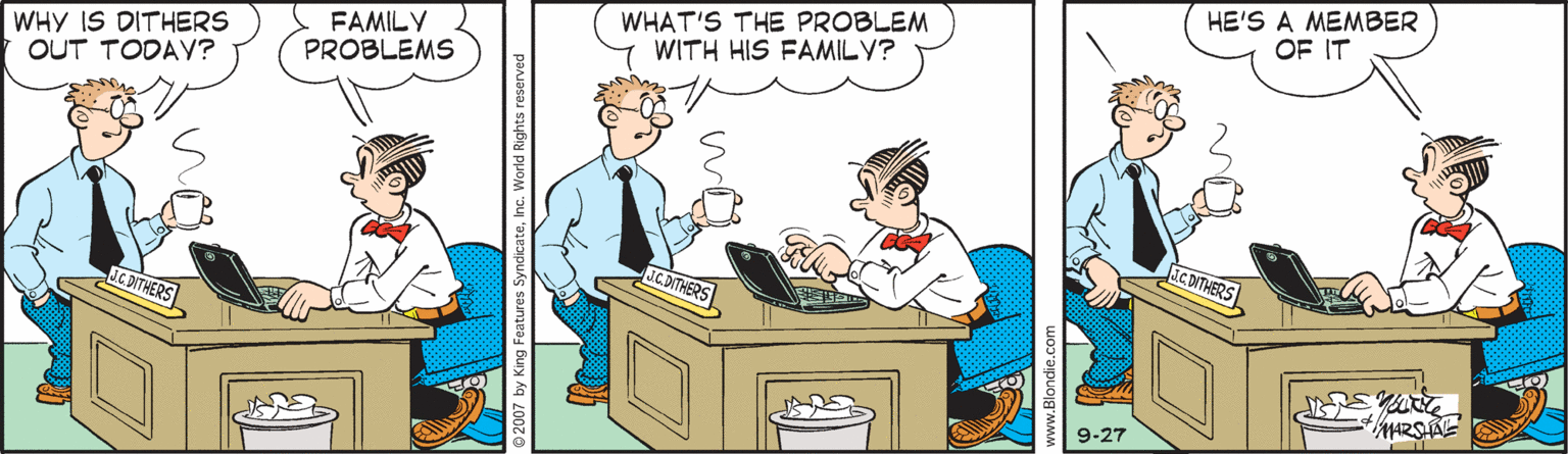 Adaptation OCR: WHY IS DITHERS OUT TODAY? FAMILY PROBLEMS WHAT'S THE PROBLEM WITH HIS FAMILY? HE'S A MEMBER OF IT ICDITHERS 9-27 ww.Blondie.ce WHY IS DITHERS OUT TODAY? FAMILY PROBLEMS WHAT'S THE PROBLEM WITH HIS FAMILY? HE'S A MEMBER OF IT ICDITHERS 9-27 ww.Blondie.ce