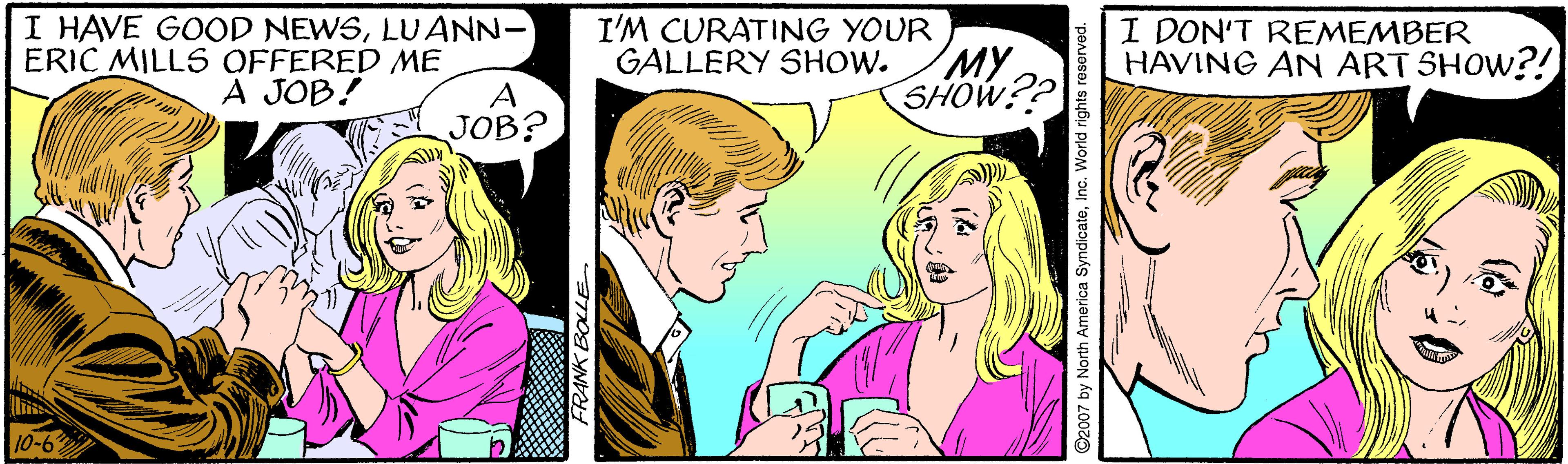 Mammal OCR: I HAVE GOOD NEWSLUANN- ERIC MILLS OFFERED ME A JOB? I'M CURATING YOUR MY SHOW?? I DON'T REMEMBER HAVING AN ART SHOW?! GALLERY SHOW. A JOB! 10-63 FRANK BOLLE 2007 by North America SyndicateInc. World rights reserved. I HAVE GOOD NEWSLUANN- ERIC MILLS OFFERED ME A JOB? I'M CURATING YOUR MY SHOW?? I DON'T REMEMBER HAVING AN ART SHOW?! GALLERY SHOW. A JOB! 10-63 FRANK BOLLE 2007 by North America SyndicateInc. World rights reserved.