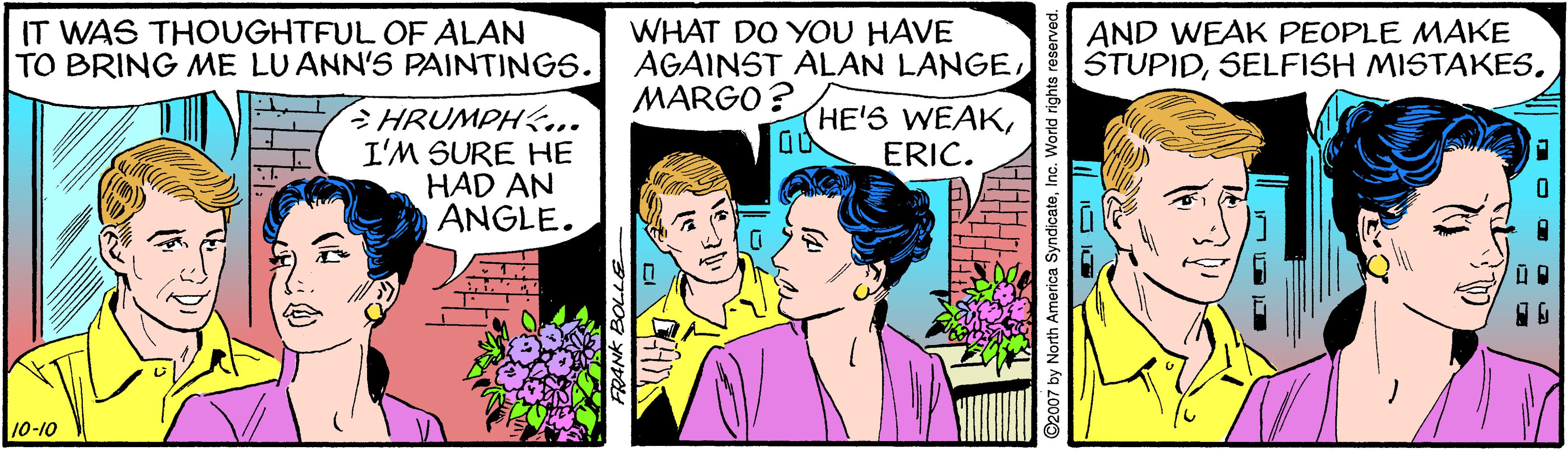 Comic book OCR: IT WAS THOUGHTFUL OF ALAN TO BRING ME LUANN'S PAINTINGS. WHAT DO YOU HAVE AGAINST ALAN LANGEMARGO ? AND WEAK PEOPLE MAKE STUPIDHRUMPH... I'M SURE HE HAD AN ANGLE. HE'S WEAKERIC. 10-10 $2007 by North America Sy IT WAS THOUGHTFUL OF ALAN TO BRING ME LUANN'S PAINTINGS. WHAT DO YOU HAVE AGAINST ALAN LANGEMARGO ? AND WEAK PEOPLE MAKE STUPIDSELFISH MISTAKESHRUMPH... I'M SURE HE HAD AN ANGLE. HE'S WEAKERIC. 10-10 $2007 by North America Sy