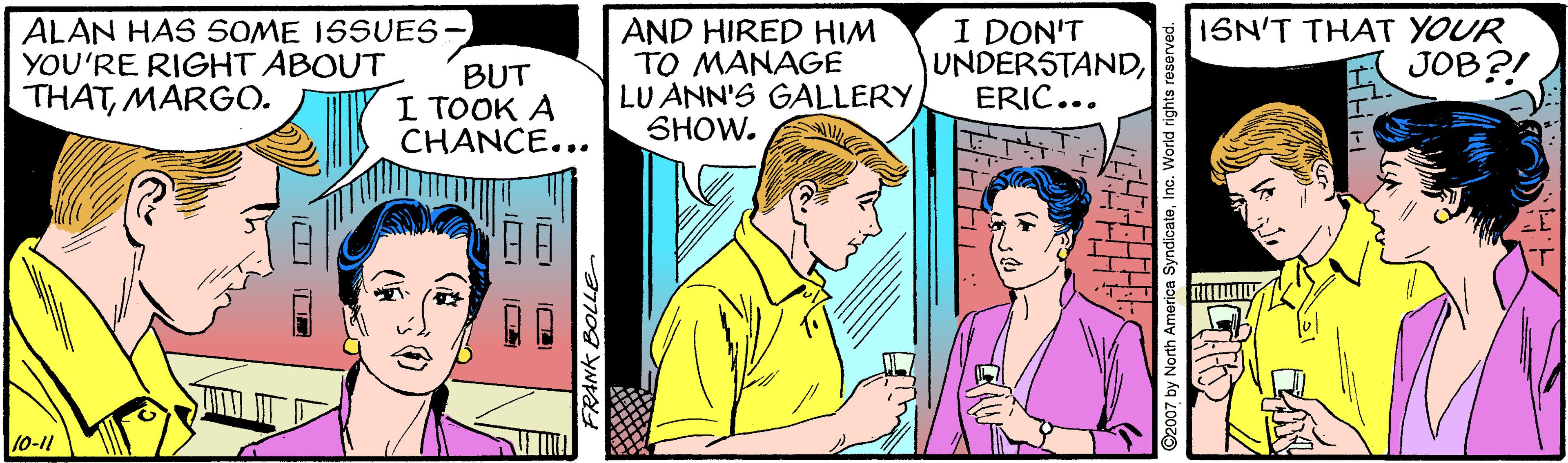 Comic book OCR: ALAN HAS SOME ISSUES- YOU'RE RIGHT ABOUT THATMARGO. BUT I TOOK A CHANCE... AND HIRED HIM TO MANAGE LU ANN'S GALLERY SHOW. I DON'T UNDERSTANDERIC... ISN'T THAT YOUR JOB?! 10-11 ALAN HAS SOME ISSUES- YOU'RE RIGHT ABOUT THATMARGO. BUT I TOOK A CHANCE... AND HIRED HIM TO MANAGE LU ANN'S GALLERY SHOW. I DON'T UNDERSTANDERIC... ISN'T THAT YOUR JOB?! 10-11