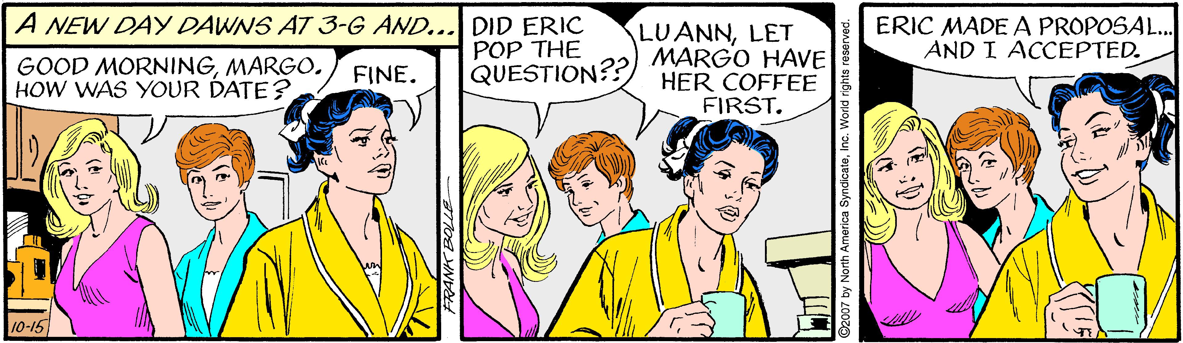 Happy OCR: A NEW DAY DAWNS AT 3-G AND... DID ERIC POP THE QUESTION?? LUANNLET MARGO HAVE HER COFFEE FIRST. ERIC MADE A PROPOSAL.. AND I ACCEPTED. GOOD MORNINGMARGO. HOW WAS YOUR DATE?. FINE. 10-15 A NEW DAY DAWNS AT 3-G AND... DID ERIC POP THE QUESTION?? LUANNLET MARGO HAVE HER COFFEE FIRST. ERIC MADE A PROPOSAL.. AND I ACCEPTED. GOOD MORNINGMARGO. HOW WAS YOUR DATE?. FINE. 10-15