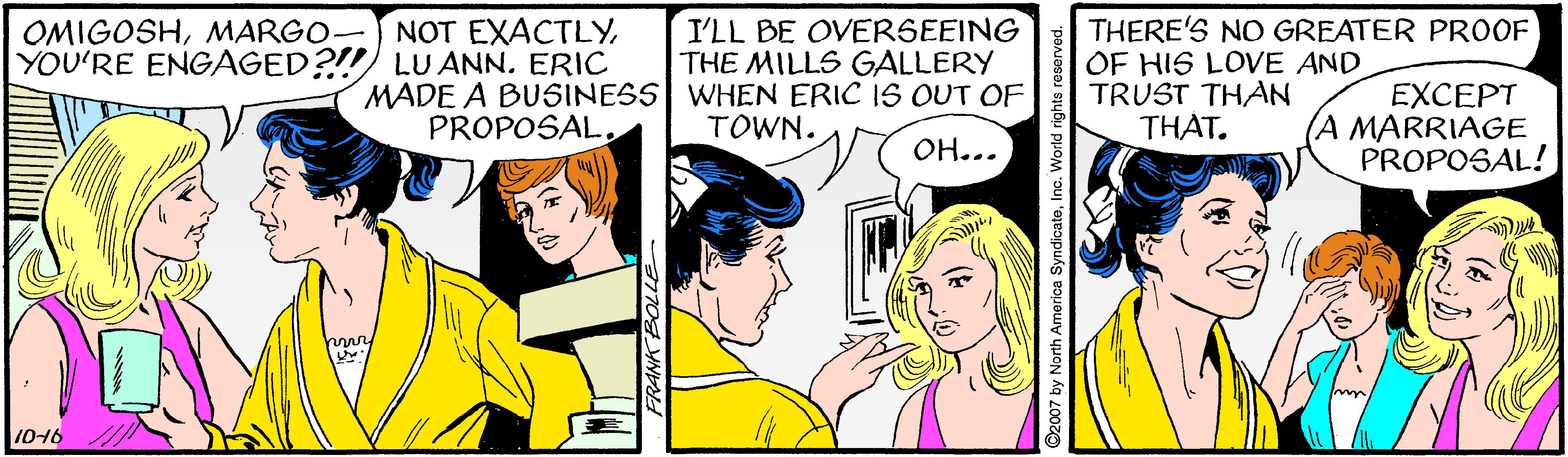 Finger OCR: THERE'S NO GREATER PROOF OF HIS LOVE AND TRUST THAN THAT. NOT EXACTLYMARGO- YOU'RE ENGAGED?!! LUANN. ERIC I'LL BE OVERSEEING THE MILLS GALLERY MADE A BUSINESS WHEN ERIC IS OUT OF PROPOSALEXCEPT A MARRIAGE PROPOSAL! TOWN. OH... 1016 2007 by North America SyndicateInc. World rights re THERE'S NO GREATER PROOF OF HIS LOVE AND TRUST THAN THAT. NOT EXACTLYMARGO- YOU'RE ENGAGED?!! LUANN. ERIC I'LL BE OVERSEEING THE MILLS GALLERY MADE A BUSINESS WHEN ERIC IS OUT OF PROPOSALEXCEPT A MARRIAGE PROPOSAL! TOWN. OH... 1016 2007 by North America SyndicateInc. World rights re