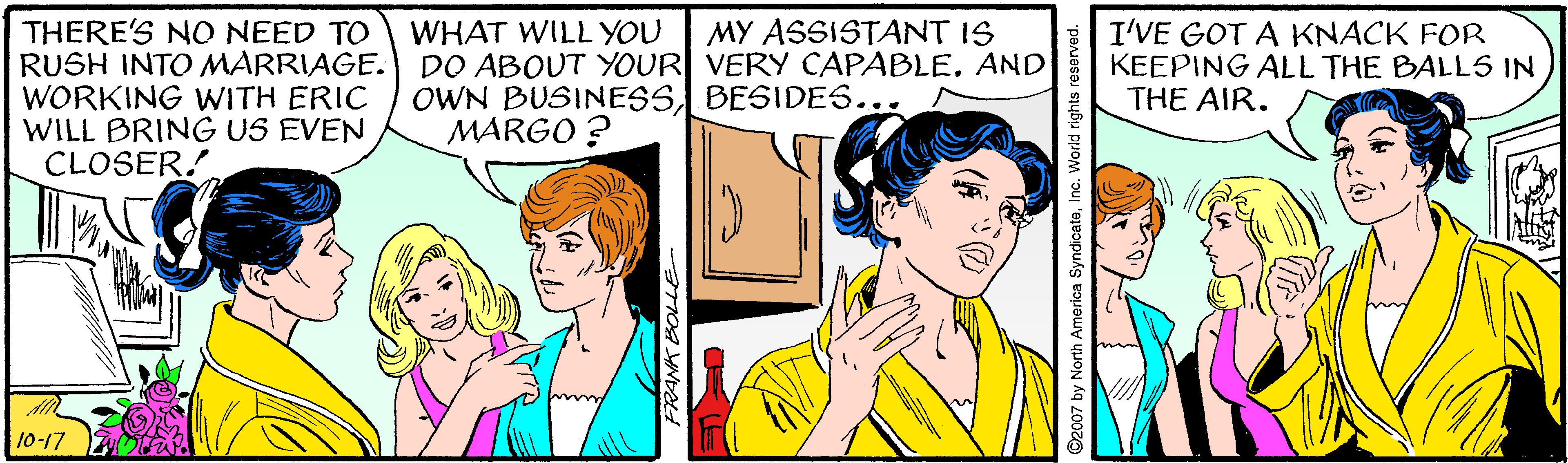 Happy OCR: THERE'S NO NEED TO RUSH INTO MARRIAGE. WORKING WITH ERIC WILL BRING US EVEN CLOSER! WHAT WILL YOU DO ABOUT YOUR VERY CAPABLE. AND OWN BUSINESSBESIDES... MARGO ? MY ASSISTANT IS I'VE GOT A KNACK FOR KEEPING ALL THE BALL5 IN THE AIR. 10-17 7. FRANK BOLLE THERE'S NO NEED TO RUSH INTO MARRIAGE. WORKING WITH ERIC WILL BRING US EVEN CLOSER! WHAT WILL YOU DO ABOUT YOUR VERY CAPABLE. AND OWN BUSINESSBESIDES... MARGO ? MY ASSISTANT IS I'VE GOT A KNACK FOR KEEPING ALL THE BALL5 IN THE AIR. 10-17 7. FRANK BOLLE