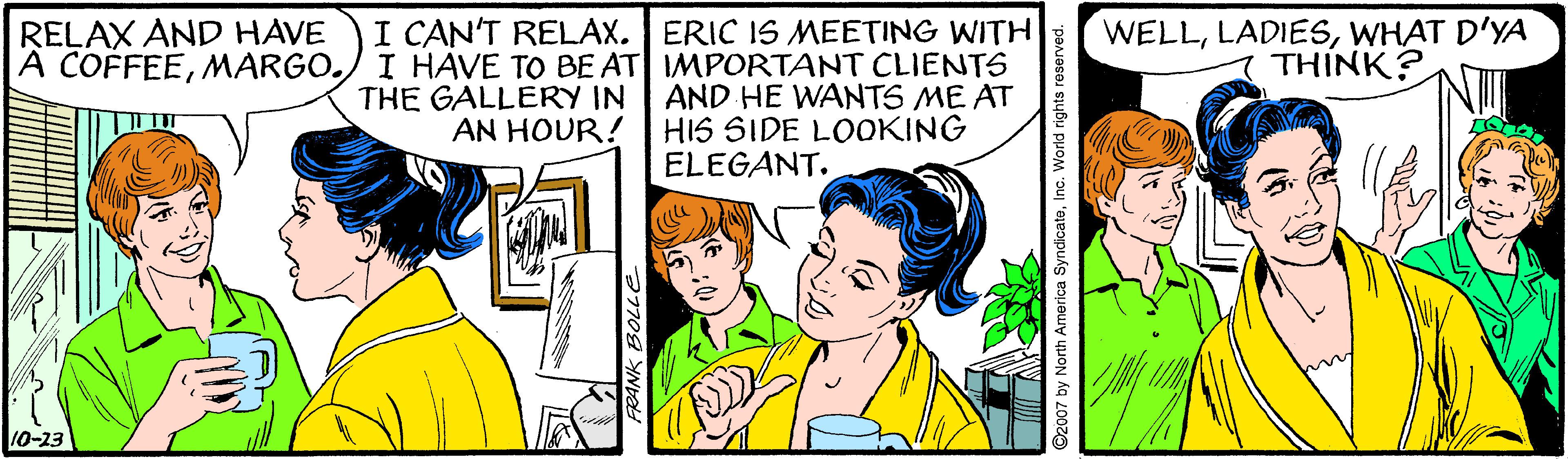 Parallel OCR: RELAX AND HAVE A COFFEEMARGO. I CAN'T RELAX. ERIC 1S MEETING WITH I HAVE TO BE AT IMPORTANT CLIENTS THE GALLERY IN AND HE WANTS ME AT WELLWHAT D'YA THINK? AN HOUR! HIS SIDE LOOKING ELEGANT. 10-23 ??708 y North America SyndicateInc. World rights reserved. RELAX AND HAVE A COFFEEMARGO. I CAN'T RELAX. ERIC 1S MEETING WITH I HAVE TO BE AT IMPORTANT CLIENTS THE GALLERY IN AND HE WANTS ME AT WELLWHAT D'YA THINK? AN HOUR! HIS SIDE LOOKING ELEGANT. 10-23 ?? 708 y North America SyndicateInc. World rights reserved.