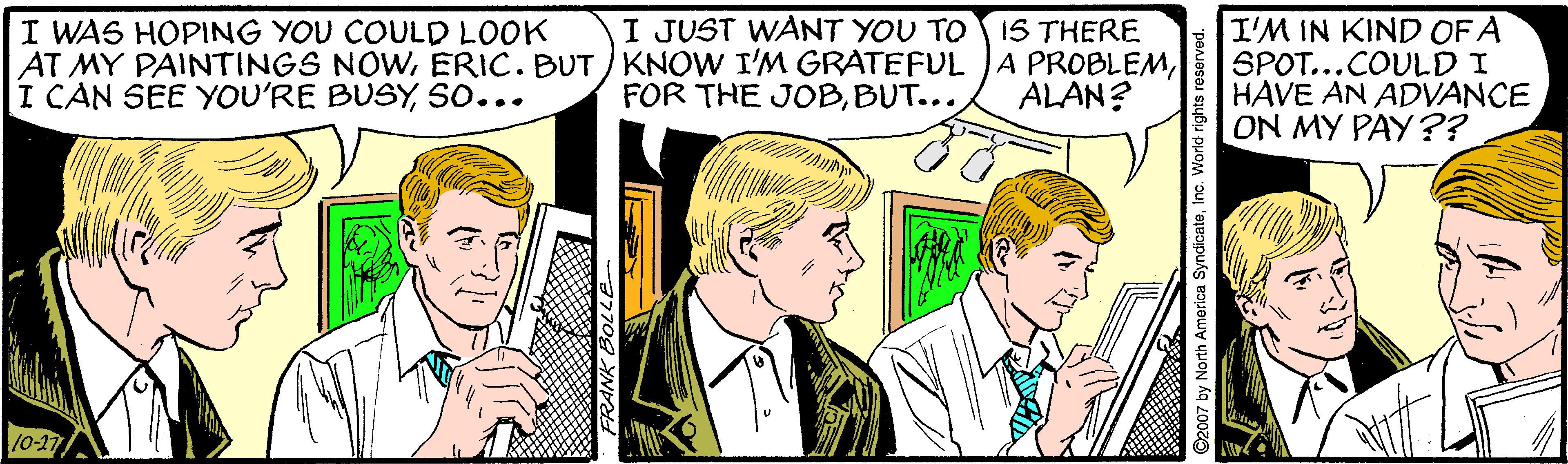 Font OCR: I JUST WANT YOU TO IS THERE I WAS HOPING YOU COULD LOOK AT MY PAINTINGS NOWso... I'M IN KIND OF A SPOT...COULD I HAVE AN ADVANCE ON MY PAY?? FOR THE JOBBUT... ALAN? 10-17 I JUST WANT YOU TO IS THERE I WAS HOPING YOU COULD LOOK AT MY PAINTINGS NOWERIC. BUT KNOW I'M GRATEFUL JA PROBLEMI CAN SEE YOU'RE BUSYso... I'M IN KIND OF A SPOT...COULD I HAVE AN ADVANCE ON MY PAY?? FOR THE JOBBUT... ALAN? 10-17