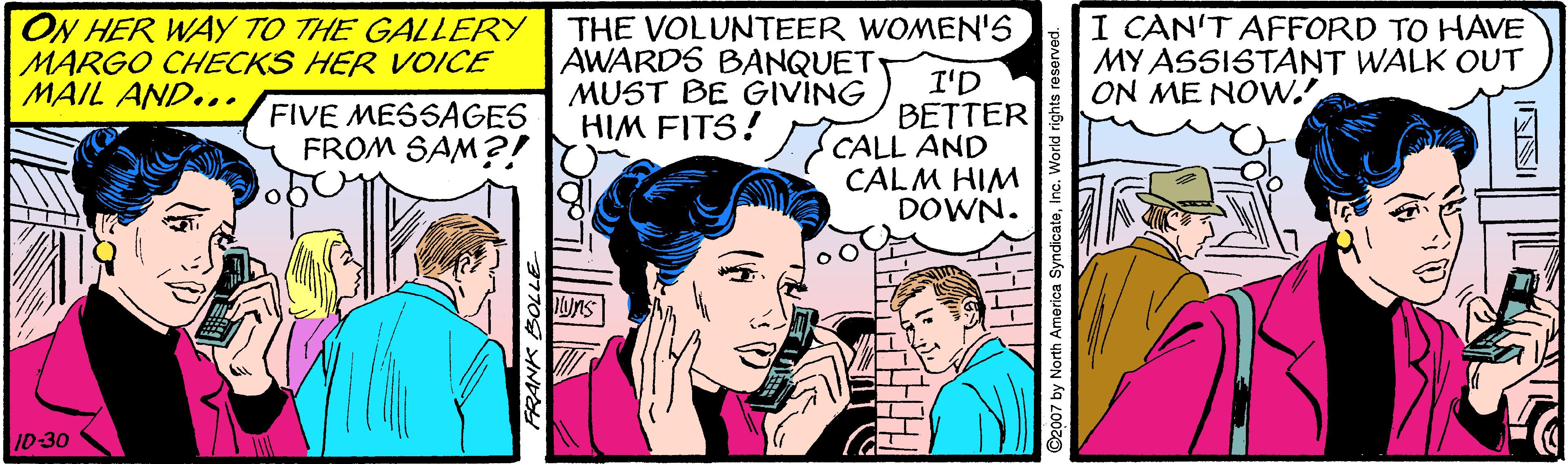 Comic book OCR: ON HER WAY TO THE GALLERY THE VOLUNTEER WOMEN'S MARGO CHECKS HER VOICE MAIL AND... AWARDS BANQUET MUST BE GIVING HIM FITS? CALL AND I CAN'T AFFORD TO HAVE MY ASSISTANT WALK OUT ON ME NOW.' I'D BETTER FIVE MESSAGES FROM SAM?! CALM HIM DOWN. ons 1D-30 2007 by North America SyndicateInc. World rights reser ON HER WAY TO THE GALLERY THE VOLUNTEER WOMEN'S MARGO CHECKS HER VOICE MAIL AND... AWARDS BANQUET MUST BE GIVING HIM FITS? CALL AND I CAN'T AFFORD TO HAVE MY ASSISTANT WALK OUT ON ME NOW.' I'D BETTER FIVE MESSAGES FROM SAM?! CALM HIM DOWN. ons 1D-30 2007 by North America SyndicateInc. World rights reser