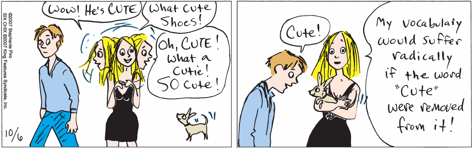 Human OCR: Wow! He's CUTE What Cute Shoes! OhCUTE! What a Cutie! S0 Cute! 10% Cute! My vocabulaiy would Suffer vadically if the word "Cute" were vemoved from it! ©2007 Stephanie Piro SIX CHIX ©2007 King Features SyndicateInc. Wow! He's CUTE What Cute Shoes! OhCUTE! What a Cutie! S0 Cute! 10% Cute! My vocabulaiy would Suffer vadically if the word "Cute" were vemoved from it! ©2007 Stephanie Piro SIX CHIX ©2007 King Features Syndicate