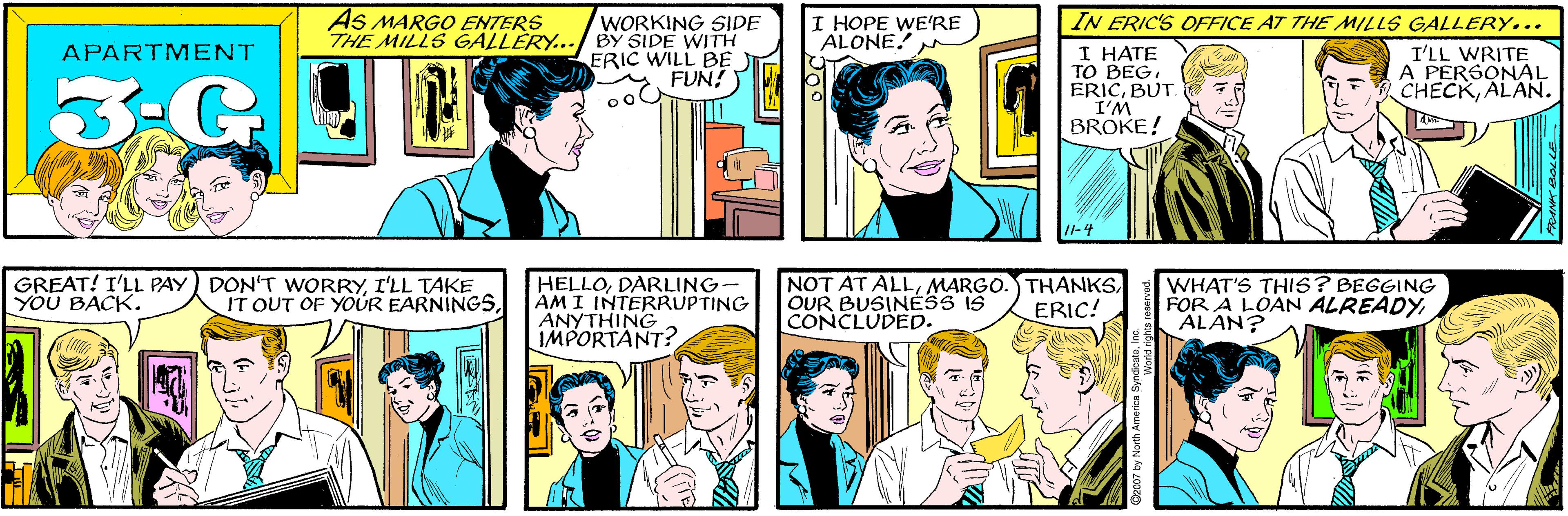 Comic book OCR: AS MARGO ENTERS THE MILLS GALLÉRY... WORKING SIDE BY SIDE WITH ERIC WILL BE FUN! I HOPE WE'RE ALONE! APARTMENT IN ERIC'S OFFICE AT THE MILLS GALLERY... GREAT! I'LL PAY DON'T WORRYI'LL TAKE YOU BACK. IT OUT OF YOUR EARNINGSI HATE TO BEGBUT. I'M BROKE! I'LL WRITE A PERSONAL CHECKALAN. HELLODARLING- AMI INTERRUPTING ANYTHING IMPORTANT? NOT AT ALLOUR BUSINESS IS CONCLUDED. WHAT'S THIS? BEGGING FOR A LOAN ALREADYALAN? ERIC! AS MARGO ENTERS THE MILLS GALLÉRY... WORKING SIDE BY SIDE WITH ERIC WILL BE FUN! I HOPE WE'RE ALONE! APARTMENT IN ERIC'S OFFICE AT THE MILLS GALLERY... GREAT! I'LL PAY DON'T WORRYI'LL TAKE YOU BACK. IT OUT OF YOUR EARNINGSI HATE TO BEGBUT. I'M BROKE! I'LL WRITE A PERSONAL CHECKALAN. HELLODARLING- AMI INTERRUPTING ANYTHING IMPORTANT? NOT AT ALLMARGO. THANKSOUR BUSINESS IS CONCLUDED. WHAT'S THIS? BEGGING FOR A LOAN ALREADYALAN? ERIC!