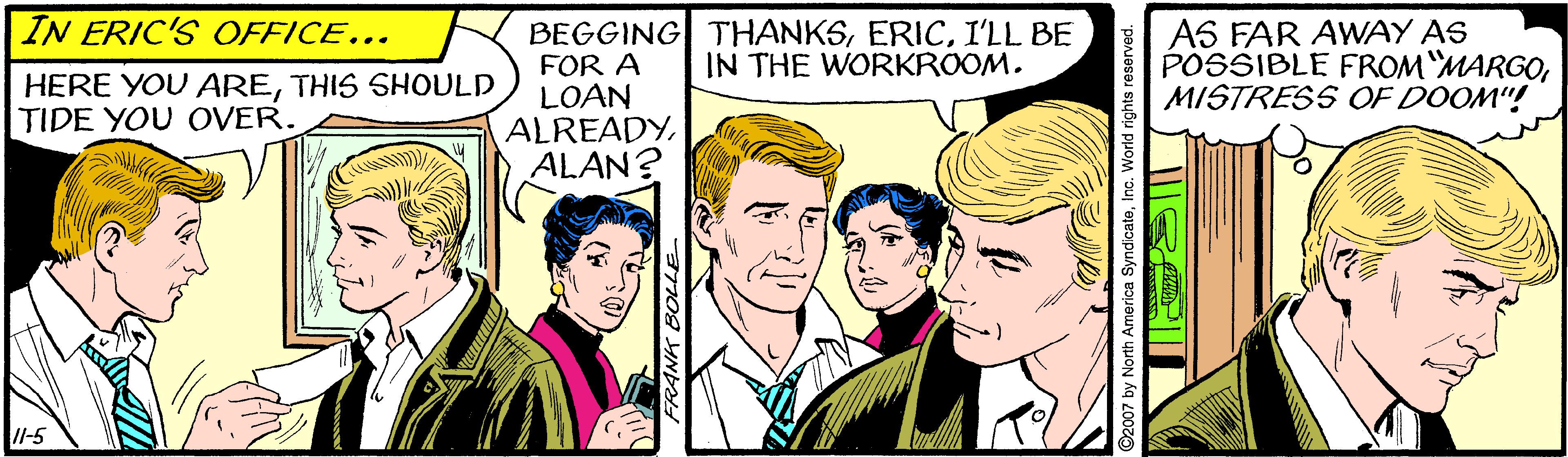 Interaction OCR: IN ERIC'S OFFICE... BEGGING THANKSI'LL BE FOR A LOAN ALREADYALAN? AS FAR AWAY AS POSSIBLE FROM"MARGOMISTRESS OF DOOM"! IN THE WORKROOM. HERE YOU ARETHIS SHODLD TIDE YOU OVER. l-5 FRANK BOLLE ©2007 by North Americ IN ERIC'S OFFICE... BEGGING THANKSI'LL BE FOR A LOAN ALREADYALAN? AS FAR AWAY AS POSSIBLE FROM"MARGOMISTRESS OF DOOM"! IN THE WORKROOM. HERE YOU ARETHIS SHODLD TIDE YOU OVER. l-5 FRANK BOLLE ©2007 by North Americ