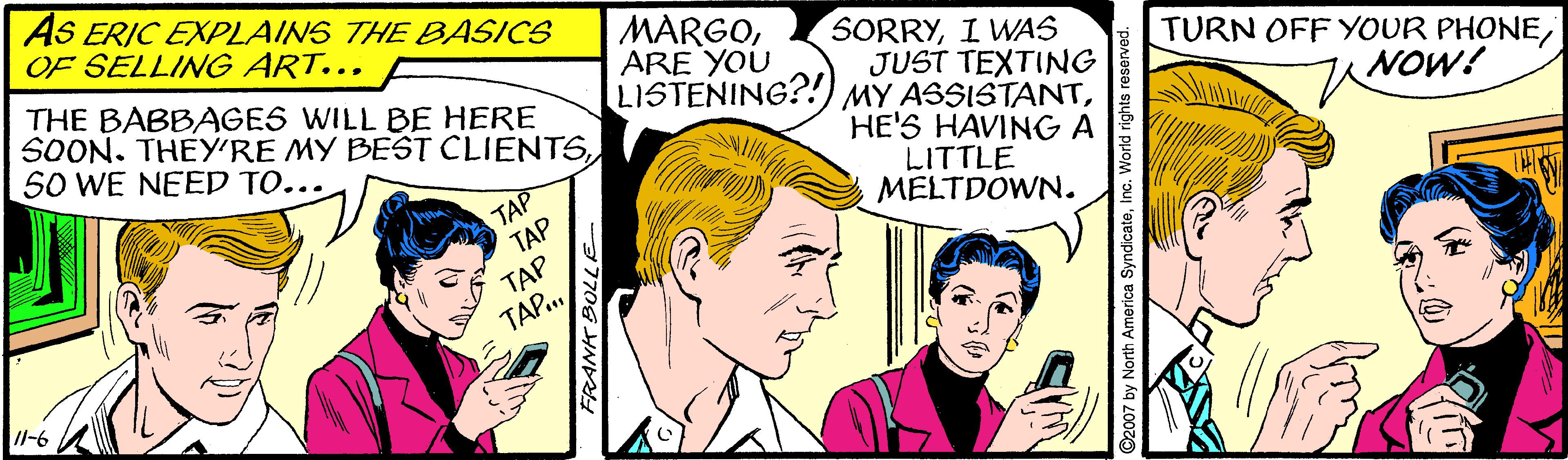 Comic book OCR: AS ERIC EXPLAINS THE BASICS OF SELLING ART... THE BABBAGES WILL BE HERE SOON. THEY'RE MY BEST CLIENTSSO WE NEED TO... MARGOARE YOU LISTENING?!) MY ASSISTANTI WAS JUST TEXTING TURN OFF YOUR PHONENOW! TAP TAP HE'S HAVINGA LITTLE MELTDOWN. TAP TAP. /I-6 2007 by North America SyndicateIn AS ERIC EXPLAINS THE BASICS OF SELLING ART... THE BABBAGES WILL BE HERE SOON. THEY'RE MY BEST CLIENTSSO WE NEED TO... MARGOARE YOU LISTENING?!) MY ASSISTANTI WAS JUST TEXTING TURN OFF YOUR PHONENOW! TAP TAP HE'S HAVINGA LITTLE MELTDOWN. TAP TAP. /I-6 2007 by North America Syndicate