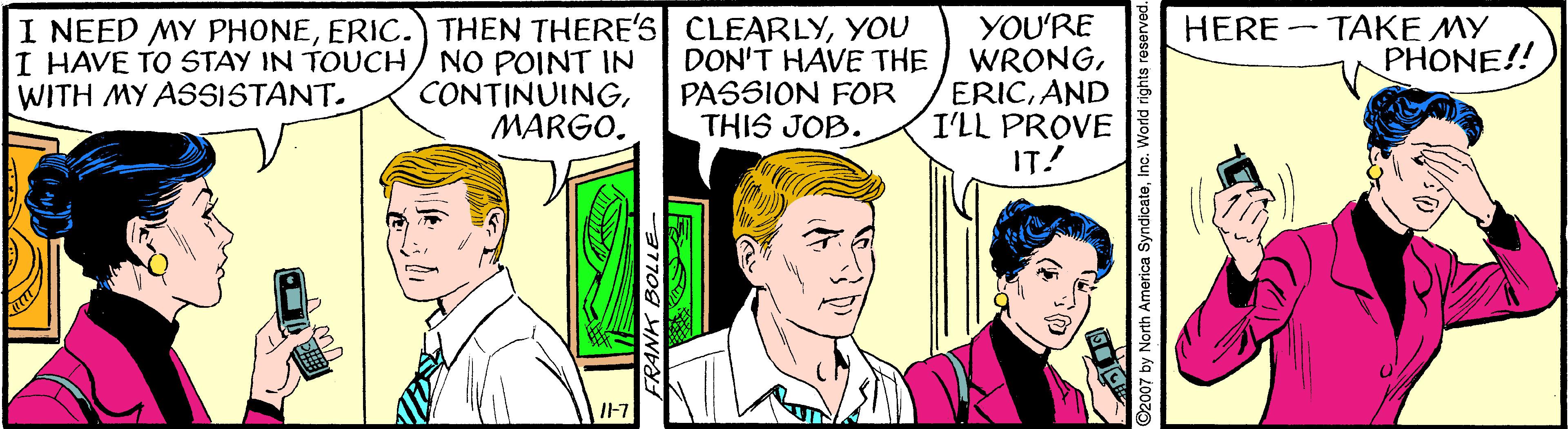 Font OCR: I NEED MY PHONEYOU DON'T HAVE THE PASSION FOR THIS JOB. YOU'RE WRONGAND I'LL PROVE IT! HERE - TAKE MY PHONE!! I HAVE TO STAY IN TOUCH/ NO POINT IN CONTINUINGMARGO. WITH MY ASSISTANT. IF7 ©2007 by North America SyndicateI NEED MY PHONEERIC.) THEN THERE'S CLEARLYYOU DON'T HAVE THE PASSION FOR THIS JOB. YOU'RE WRONGAND I'LL PROVE IT! HERE - TAKE MY PHONE!! I HAVE TO STAY IN TOUCH/ NO POINT IN CONTINUINGMARGO. WITH MY ASSISTANT. IF7 ©2007 by North America Syndicate