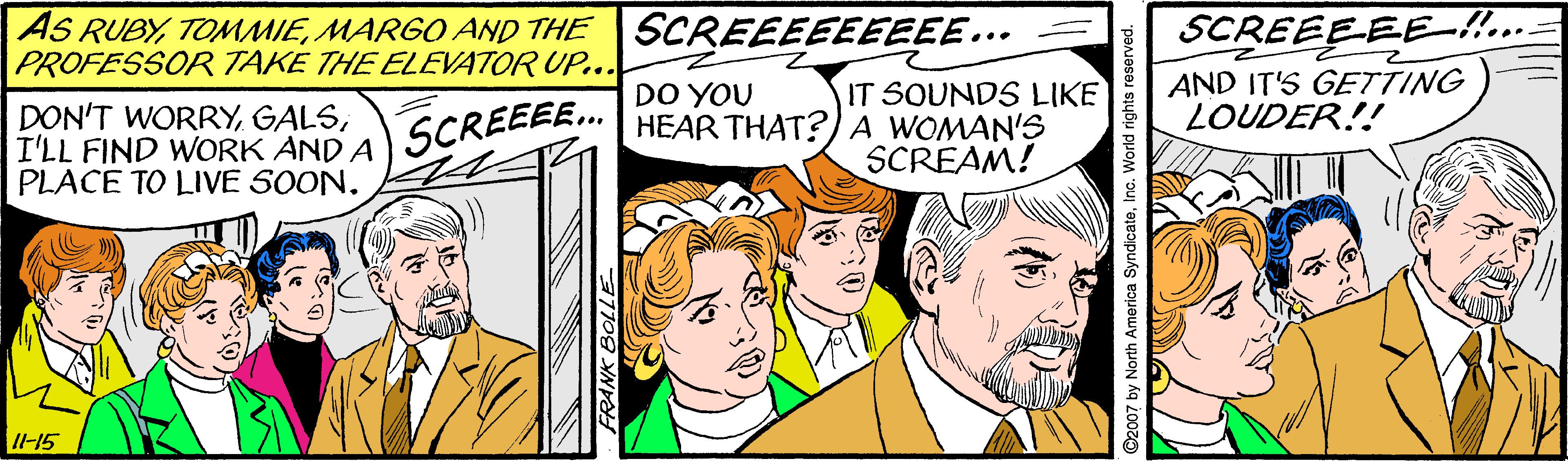 Font OCR: AS RUBYMARGO AND THE PROFESSOR TAKE THE ELEVATOR UP... SCREEEEEEEEE... SCREEEEE-!. IT SOUNDS LIKE HEAR THAT?)A WOMAN'S SCREAM! AND IT'S GETTING LOUDER!! DO YOU DON'T WORRYI'LL FIND WORK AND A PLACE TO LIVE SOON. SCREEE.. I-15 D2007 by North America SyndicateInc. World rights rese AS RUBYMARGO AND THE PROFESSOR TAKE THE ELEVATOR UP... SCREEEEEEEEE... SCREEEEE-!. IT SOUNDS LIKE HEAR THAT?)A WOMAN'S SCREAM! AND IT'S GETTING LOUDER!! DO YOU DON'T WORRYI'LL FIND WORK AND A PLACE TO LIVE SOON. SCREEE.. I-15 D2007 by North America SyndicateInc. World rights rese