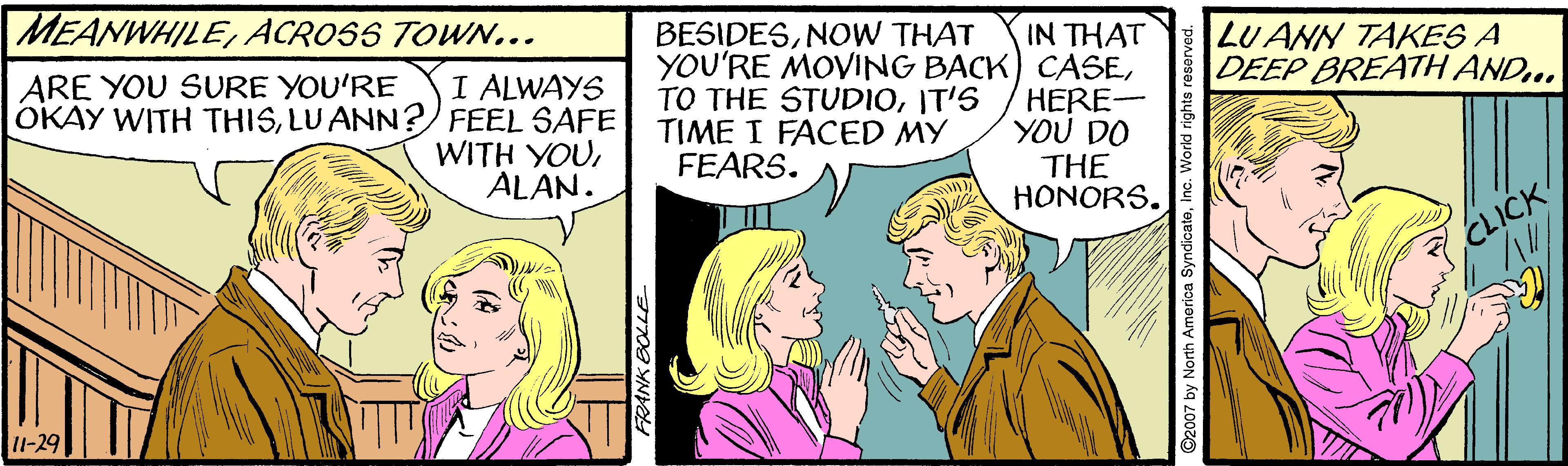 Comic book OCR: MEANWHILEACROSS TOWN... BESIDESNOW THAT IN THAT YOU'RE MOVING BACK) CASEHERE- YOU DO THE HONORS. LUANN TAKES A DEEP BREATH AND. ARE YOU SURE YOU'RE I ALWAYS OKAY WITH THISLU ANN? FEEL SAFE WITH YOUALAN. TO THE STUD1OIT'S TIME I FACED MY FEARS. CLICK 11-29 ©2007 by North Amorica SyndicateInc. World rights rei MEANWHILEACROSS TOWN... BESIDESNOW THAT IN THAT YOU'RE MOVING BACK) CASEHERE- YOU DO THE HONORS. LUANN TAKES A DEEP BREATH AND. ARE YOU SURE YOU'RE I ALWAYS OKAY WITH THISLU ANN? FEEL SAFE WITH YOUALAN. TO THE STUD1OIT'S TIME I FACED MY FEARS. CLICK 11-29 ©2007 by North Amorica SyndicateInc. World rights rei