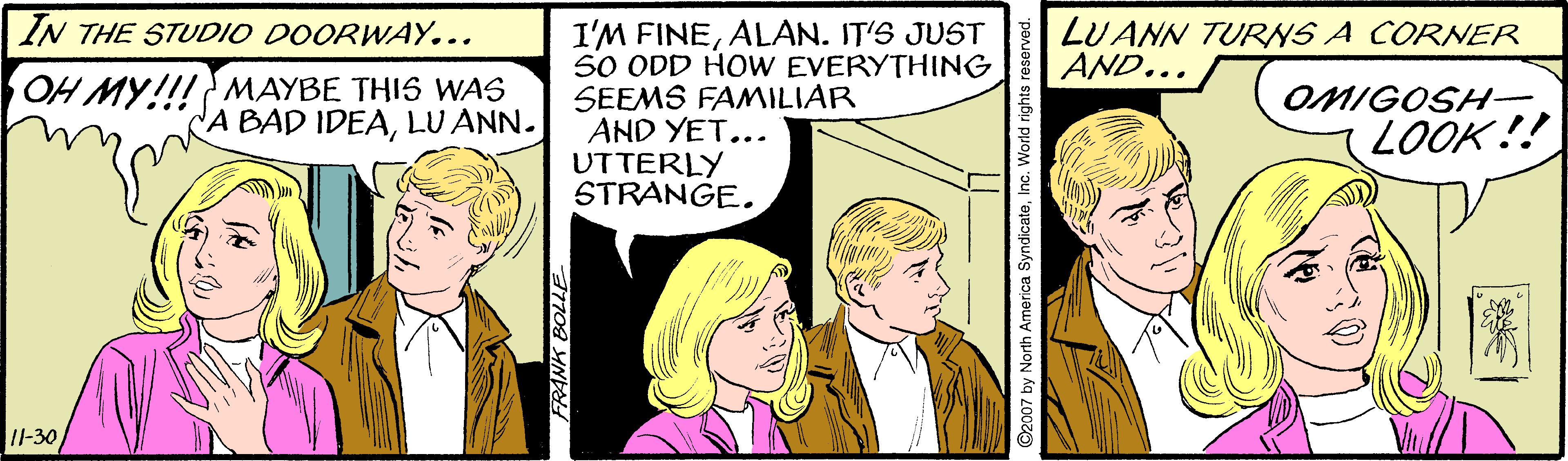 Art OCR: I'M FINEALAN. IT'S JUST 50 ODD HOW EVERYTHING SEEMS FAMILIAR AND YET... UTTERLY STRANGE. IN THE STUDIO DOORWAY... LUANN TURNS A CORNER AND... MAYBE THI5 WAS OH MY!!!SAD IDEALU ANN. OMIGOSH (LOOK!! I-30 FRANK BOLLE ©2007 by North America SyndicateInc. World rights reser I'M FINEALAN. IT'S JUST 50 ODD HOW EVERYTHING SEEMS FAMILIAR AND YET... UTTERLY STRANGE. IN THE STUDIO DOORWAY... LUANN TURNS A CORNER AND... MAYBE THI5 WAS OH MY!!!SAD IDEALU ANN. OMIGOSH (LOOK!! I-30 FRANK BOLLE ©2007 by North America SyndicateInc. World rights reser