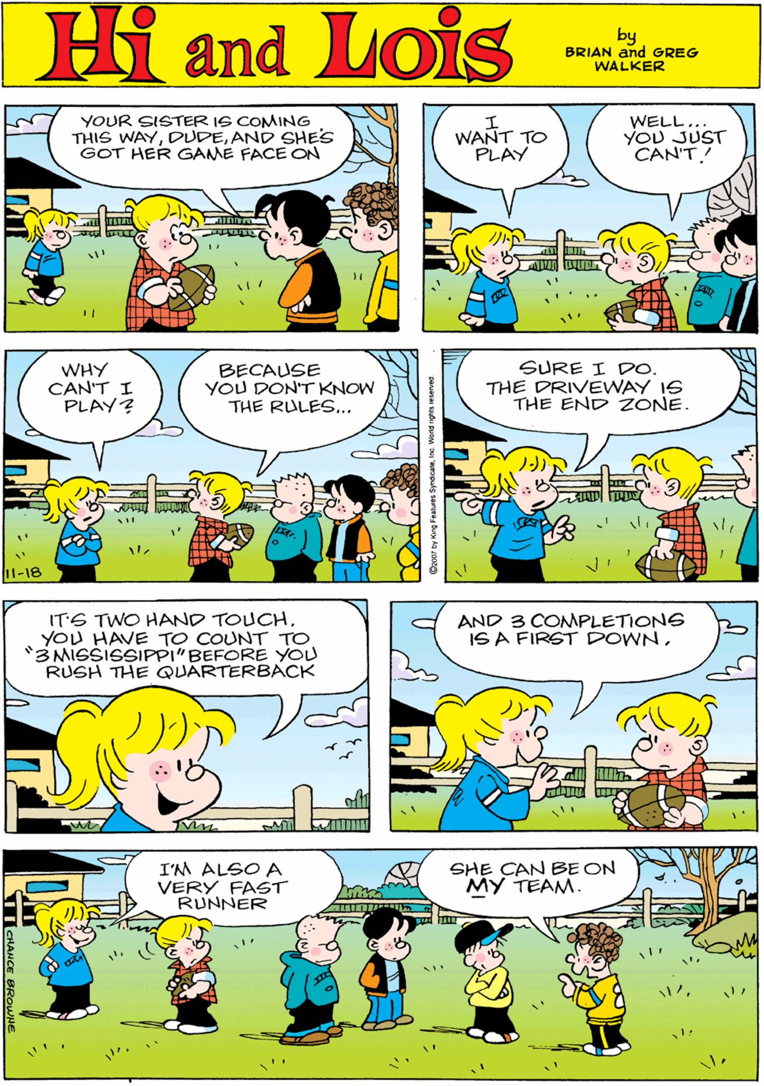 Mammal OCR: YOUR SISTER IS COMING THIS WAYAND SHES GOT HER GAME FACE ON WANT TO PLAY WELL... YOU JUST CAN'T! Hi Lois and by BRIAN and GREG WALKER WHY CAN'T I PLAY? BECAUSE YOU DON'T KNOW THE RULES... SURE I Do. THE DRIVEWAY 16 THE END ZONE. ITS TWO HAND TOUCHYOU HAVE TO COUNT TO 3 MISSISSIPPI"BEFORE YOU RUSH THE QUARTERBACK 11-18 AND 3 COMPLETIONS ISA FIRST DOWNI'M ALSO A VERY FAST RUNNER SHE CAN BE ON MY TEAM. CHANCE YOUR SISTER IS COMING THIS WAYAND SHES GOT HER GAME FACE ON WANT TO PLAY WELL... YOU JUST CAN'T! Hi Lois and by BRIAN and GREG WALKER WHY CAN'T I PLAY? BECAUSE YOU DON'T KNOW THE RULES... SURE I Do. THE DRIVEWAY 16 THE END ZONE. ITS TWO HAND TOUCHYOU HAVE TO COUNT TO 3 MISSISSIPPI"BEFORE YOU RUSH THE QUARTERBACK 11-18 AND 3 COMPLETIONS ISA FIRST DOWNI'M ALSO A VERY FAST RUNNER SHE CAN BE ON MY TEAM. CHANCE