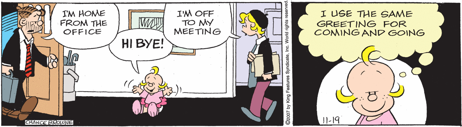 Interaction OCR: I'M HOME FROM THE OFFICE I'M OFF TO MY MEETING I USE THE SAME GREETING FOR COMING AND GOING HI BYE! 11-19 CHANCE BROWNE ©2007 by King Features SyndicateInc. World rights r I'M HOME FROM THE OFFICE I'M OFF TO MY MEETING I USE THE SAME GREETING FOR COMING AND GOING HI BYE! 11-19 CHANCE BROWNE ©2007 by King Features SyndicateInc. World rights r