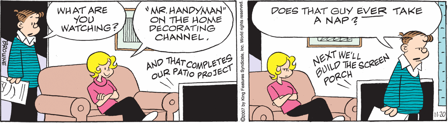Rectangle OCR: WHAT ARE YOU WATCHING? "MR. HANDYNMAN" ON THE HOME DECORATING CHANNELDOES THAT GUY EVER TAKE A NAP ? AND THAT COMPLETES OUR PATIO PROJECI NEXT WE'LL BUILD THE SCREEN PORCH 11-20 ©2007 by King Featuros SyndicateInc. World rights reserved. WHAT ARE YOU WATCHING? "MR. HANDYNMAN" ON THE HOME DECORATING CHANNELDOES THAT GUY EVER TAKE A NAP ? AND THAT COMPLETES OUR PATIO PROJECI NEXT WE'LL BUILD THE SCREEN PORCH 11-20 ©2007 by King Featuros SyndicateInc. World rights reserved.