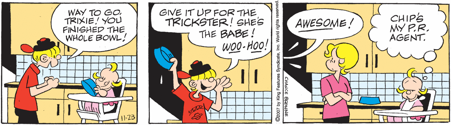 Font OCR: WAY TO GOTRIXIE! YOU FINISHED THE. WHOLE BOWL! GIVE IT UP FOR THE TRICKSTER! SHE'S THE BABE! WO0- Hoo! CHIPS MY P.R. AGENT. AWESOME! 1-23 2007 by King Features SyndicateInc. World rights reserved CHANCE BROWNE WAY TO GOTRIXIE! YOU FINISHED THE. WHOLE BOWL! GIVE IT UP FOR THE TRICKSTER! SHE'S THE BABE! WO0- Hoo! CHIPS MY P.R. AGENT. AWESOME! 1-23 2007 by King Features SyndicateInc. World rights reserved CHANCE BROWNE