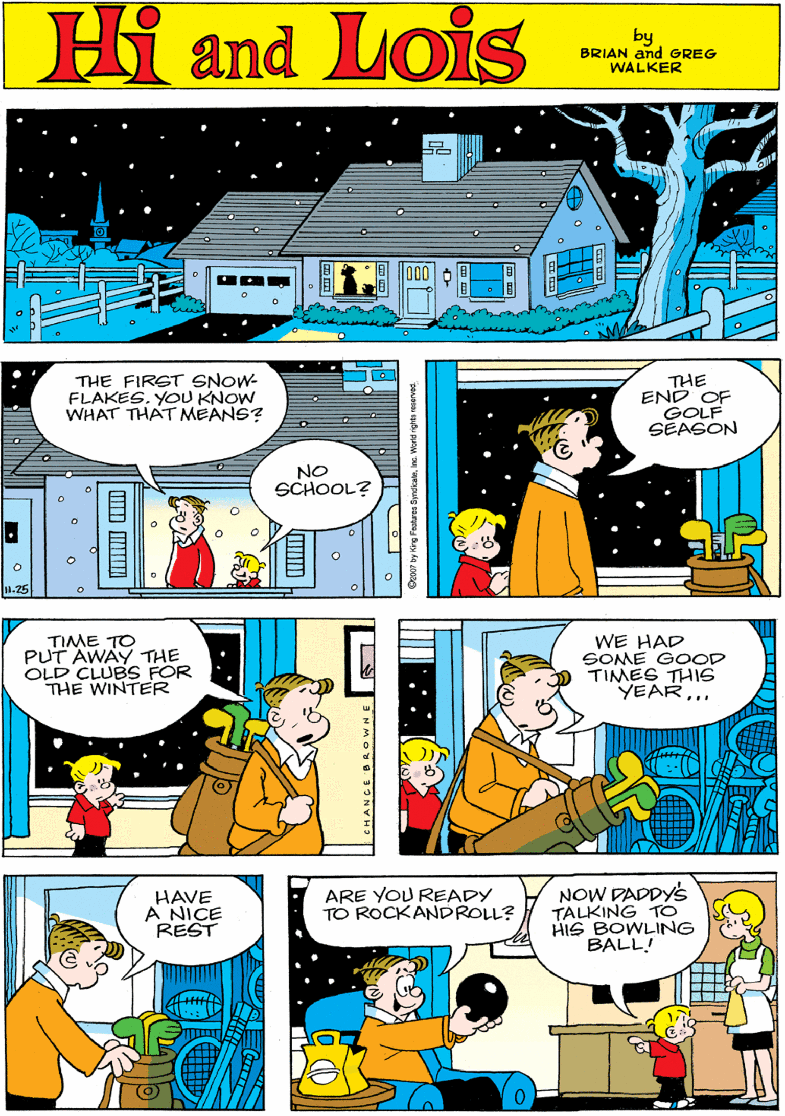 Parallel OCR: Hi Lois and by GREG & BRIAN WALKER THE FIRST SNOW- FLAKES. YOU KNOW WHAT THAT MEANS? THE END GOLF SEASON TIME TO PUT AWAY THE OLD CLUBS FOR THE WINTER NO SCHOOL? .25 WE HAD SOME GOOD TIMES THIS6 YEAR... HAVE A NICE REST ARE YOU READY TO ROCKANDROLL? NOW DADDY'S TALKING TO HIS BOWLING BALL! LCHANCE BR OWNE Hi Lois and by GREG & BRIAN WALKER THE FIRST SNOW- FLAKES. YOU KNOW WHAT THAT MEANS? THE END GOLF SEASON TIME TO PUT AWAY THE OLD CLUBS FOR THE WINTER NO SCHOOL? .25 WE HAD SOME GOOD TIMES THIS6 YEAR... HAVE A NICE REST ARE YOU READY TO ROCKANDROLL? NOW DADDY'S TALKING TO HIS BOWLING BALL! LCHANCE BR OWNE