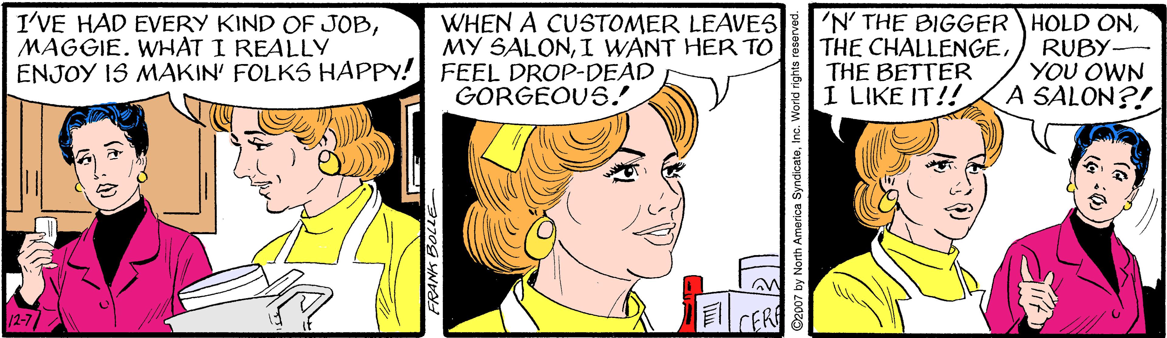 Organism OCR: I'VE HAD EVERY KIND OF JOBMAGGIE. WHAT I REALLY ENJOY IS MAKIN' FOLKS HAPPY! FEEL DROP-DEAD 'N' THE BIGGER HOLD ONTHE BETTER I LIKE IT!! WHEN A CUSTOMER LEAVES MY SALONI WANT HER TO RUBY- YOU OWN A SALON?! GORGEOUS. 12-7 FRANK BOLLE I'VE HAD EVERY KIND OF JOBMAGGIE. WHAT I REALLY ENJOY IS MAKIN' FOLKS HAPPY! FEEL DROP-DEAD 'N' THE BIGGER HOLD ONTHE CHALLENGETHE BETTER I LIKE IT!! WHEN A CUSTOMER LEAVES MY SALONI WANT HER TO RUBY- YOU OWN A SALON?! GORGEOUS. 12-7 FRANK BOLLE
