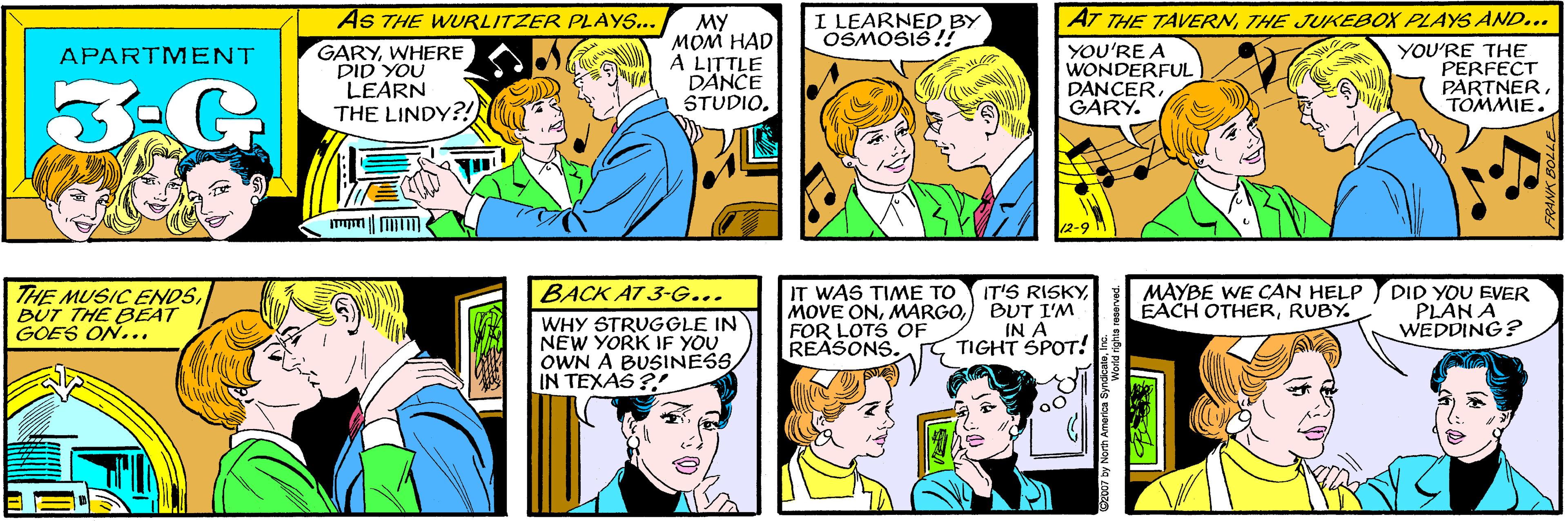 Green OCR: AS THE WURLITZER PLAYS... I LEARNEDBY OSMOSIS!! GARYWHERE DID YOU LEARN THE LINDY?! MY MOM HAD A LITTLE DANCE STUDIO. APARTMENT AT THE TAVERNTHE JUKEBOX PLAYS AND.. THE MUSIC ENDSBUT THE BEAT GOES ON... YOU'RE A WONDERFUL DANCERGARY. YOU'RE THE PERFECT PARTNERTOMMIE. 12-9 BACK AT 3-G... WHY STRUGGLE IN NEW YORK IF YOU OWN A BUSINESSIN TEXAS ? IT WAS TIME TO MOVE ON) BUT I'M FOR LOTS OF REASONS. MAYBE WE CAN HELP EACH OTHERRUBY. IT'S RISKYDID YOU EVER PLAN A WEDDING? IN A TIGHT SPOT! AS THE WURLITZER PLAYS... I LEARNEDBY OSMOSIS!! GARYWHERE DID YOU LEARN THE LINDY?! MY MOM HAD A LITTLE DANCE STUDIO. APARTMENT AT THE TAVERNTHE JUKEBOX PLAYS AND.. THE MUSIC ENDSBUT THE BEAT GOES ON... YOU'RE A WONDERFUL DANCERGARY. YOU'RE THE PERFECT PARTNERTOMMIE. 12-9 BACK AT 3-G... WHY STRUGGLE IN NEW YORK IF YOU OWN A BUSINESSIN TEXAS ? IT WAS TIME TO MOVE ON) BUT I'M FOR LOTS OF REASONS. MAYBE WE CAN HELP EACH OTHERRUBY. IT'S RISKYDID YOU EVER PLAN A WEDDING? IN A TIGHT SPOT!