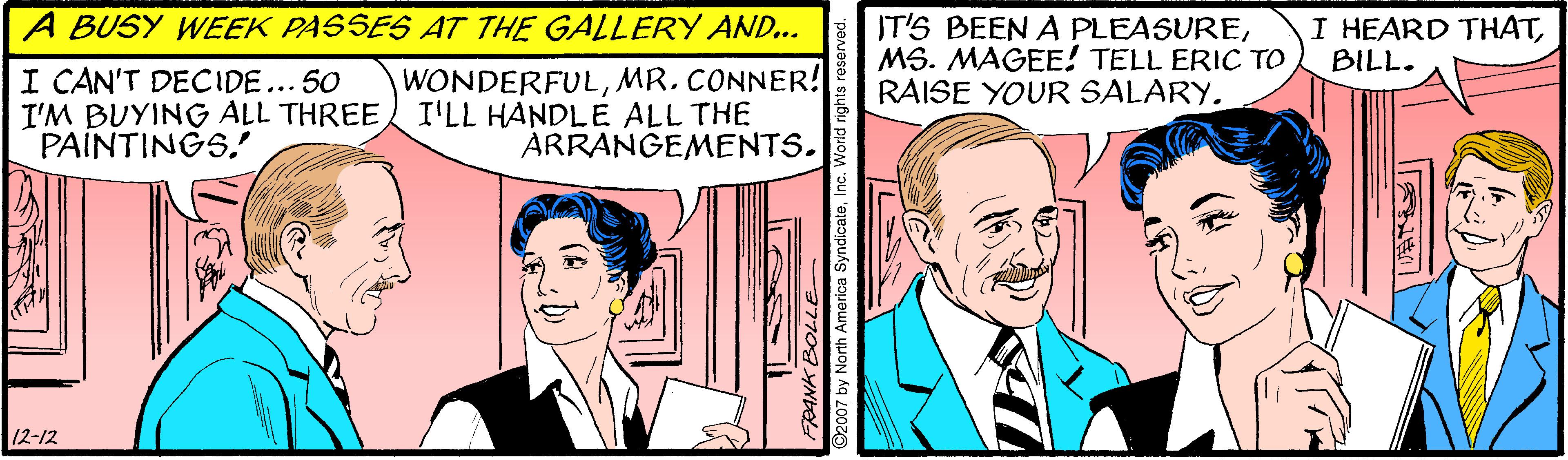 Illustration OCR: A BUSY WEEK PASSES AT THE GALLERY AND... IT'S BEEN A PLEASUREMS. MAGEE! TELL ERIC TO RAISE YOUR SALARY. I HEARD THATBILL. I CAN'T DECIDE... 50 I'M BUYING ALL THREE I'LL HANDLE ALL THE PAINTINGS. WONDERFULMR. CONNER! ÁRRANGEMENTS. 12-12 y North America Syndicate. A BUSY WEEK PASSES AT THE GALLERY AND... IT'S BEEN A PLEASUREMS. MAGEE! TELL ERIC TO RAISE YOUR SALARY. I HEARD THATBILL. I CAN'T DECIDE... 50 I'M BUYING ALL THREE I'LL HANDLE ALL THE PAINTINGS. WONDERFULMR. CONNER! ÁRRANGEMENTS. 12-12 y North America Syndicate.