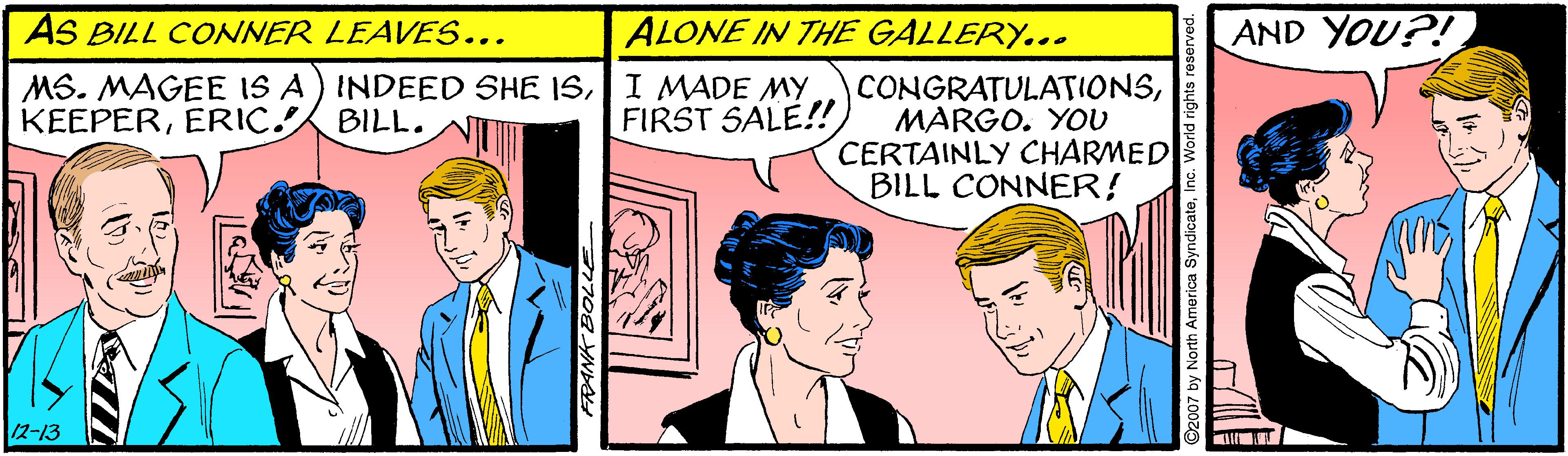 Parallel OCR: AS BILL CONNER LEAVES... ALONE IN ThHE GALLERY... AND YOU?! MS. MAGEE IS A) INDEED SHE ISI MADE MY KEEPERERIC BILL. CONGRATULATIONSMARGO. YOU CERTAINLY CHARMED BILL CONNER! FIRST SALE! 12-13 07 by North America Synd teInc. World rights r AS BILL CONNER LEAVES... ALONE IN ThHE GALLERY... AND YOU?! MS. MAGEE IS A) INDEED SHE ISI MADE MY KEEPERERIC BILL. CONGRATULATIONSMARGO. YOU CERTAINLY CHARMED BILL CONNER! FIRST SALE! 12-13 07 by North America Synd teInc. World rights r